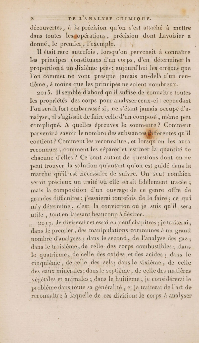 » 2 DE L'ANALYSE CHIMIQUE. découvertes, à la précision qu'on s’est attaché à mettre dans toutes lesgopérations, précision dont Lavoisier a donné, le premier , l’exemple. a Il était rare autrefois , lorsqu'on parvenaït à connaître les principes constituans d’un corps, d'en déterminer la proportion à un dixième près ; aujourd’hui les erreurs que l'on commet ne vont presque jamais au-delà d'un cen- tième , à moins que les principes ne soient nombreux. 2015. Il semble d’abord qu’il suflise de connaître toutes les propriétés des corps pour analyser ceux-ci : cependant l’on serait fort embarrassé si, ne s'étant jamais occupé d’a- nalyse, il s'agissait de faire celle d’un composé , même peu compliqué. À quelles épreuves le soumettre ? Comment parvenir à savoir le nombre des substances@äfférentes qu'il contient ? Comment les reconnaître, et lorsqu'on les aura reconnues , comment les séparer et estimer la quantité de chacune d’elles ? Ce sont autant de questions dont on ne peut trouver la solution qu'autant qu’on est guidé dans la marche qu'il est nécessaire de suivre. On sent combien serait précieux un traité où elle serait fidèlement tracée ; mais Ja composition d’un ouvrage de ce genre offre de grandes diflicultés : j'essaierai toutefois de le faire ; ce qui m'y détermine, c’est la conviction où je suis qu’il sera utile , tout en laissant beaucoup à désirer. 2017. Je diviserai cet essai en neuf chapitres ; je traiterai, dans le premier, des manipulations communes à un grand nombre d'analyses ; dans le second, de l’analyse des gaz ; dans le troisième, de celle des corps combustibles ; dans le quatrième, de celle des oxides et des acides ; dans le cinquième , de celle des sels; dans le sixième, de celle des eaux minérales; danse septième, de celle des matières végétales et animales ; dans le huitième, je considérerai le problème dans toute sa généralité , et je traiterai de Part de reconnaître à laquelle de ces divisions le corps à analyser