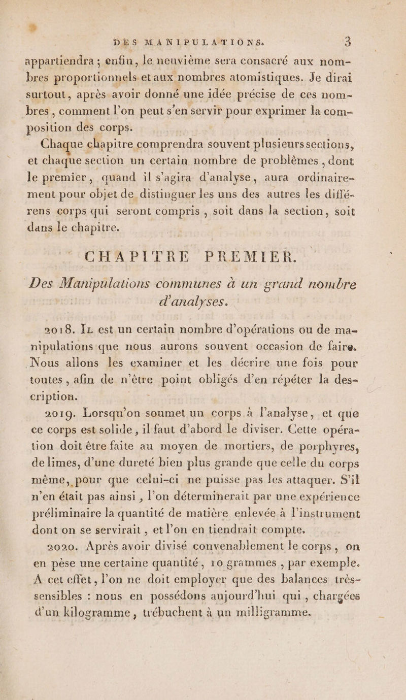 5 DES MANIPULATIONS. 6 apparüendra ; enfin, le neuvième sera consacré aux nom- bres proportionnels etaux nombres atomistiques. Je dirai surtout, après avoir donné une idée précise de ces nom- bres , comment l’on peut s’en servir pour exprimer la com position des corps. Chaque chapitre comprendra souvent plusieurssections, et chaque section un certain nombre de problèmes , dont le premier, quand il s'agira d'analyse, aura ordinaire- ment pour objet de distinguer les uns des autres les diffé- rens Corps qui seront compris , soit dans la section, soit dans le chapitre. CHAPITRE PREMIER. Des Manipulations communes à un grand nombre | d'analyses. 2018. Îz est un certain nombre d'opérations ou de ma- nipulations que nous aurons souvent occasion de faire. Nous allons les examiner et les décrire une fois pour toutes , afin de n'être point obligés d’en répéter la des- cription. | 2019. Lorsqu'on soumet un corps à lanalyse, et que ce corps est solide , il faut d’abord le diviser. Cette opéra- tion doit être faite au moyen de mortiers, de porphyres, de limes, d’une dureté bien plus grande que celle du corps même, pour que celui-ci ne puisse pas les attaquer. S'il n’en était pas ainsi , l’on déterminerait par une expérience préliminaire la quantité de matière enlevée à l'instrument dont on se servirait , et l’on en tiendrait compte. 2020. Après avoir divisé convenablement le corps, on en pèse une certaine quantité, 10 grammes , par exemple. À cet effet, l’on ne doit employer que des balances très- sensibles : nous en possédons aujourd'hui qui, chargées d’un kilogramme , trébuchent à un milligramme.