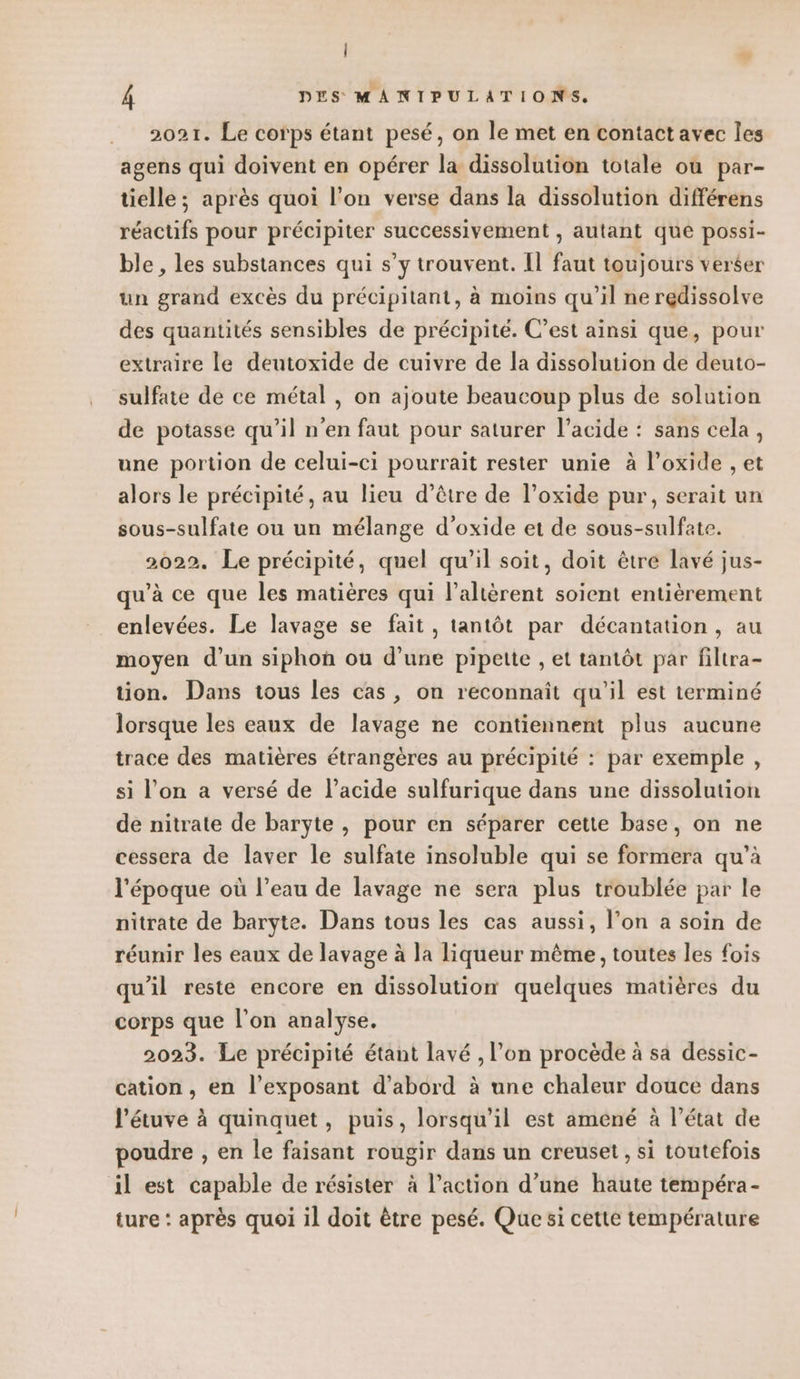 v 4 DES MANIPULATIONS. 2021. Le corps étant pesé, on le met en contact avec les agens qui doivent en opérer la dissolution totale ou par- tielle ; après quoi l’on verse dans la dissolution différens réactifs pour précipiter successivement , autant que possi- ble , les substances qui s’y trouvent. Il faut toujours verser un grand excès du précipitant, à moins qu’il ne redissolve des quantités sensibles de précipité. C’est ainsi que, pour extraire le deutoxide de cuivre de la dissolution de deuto- sulfate de ce métal , on ajoute beaucoup plus de solution de potasse qu’il n'en faut pour saturer l’acide : sans cela, une portion de celui-ci pourrait rester unie à l’oxide , et alors le précipité, au lieu d’être de l’oxide pur, serait un sous-sulfate ou un mélange d’oxide et de sous-sulfate. 2022. Le précipité, quel qu’il soit, doit être lavé jus- qu’à ce que les matières qui l’altèrent soient entièrement enlevées. Le lavage se fait, tantôt par décantation, au moyen d’un siphon ou d’une pipette , et tantôt par filtra- tion. Dans tous les cas, on reconnaît qu’il est terminé lorsque les eaux de lavage ne contiennent plus aucune trace des matières étrangères au précipité : par exemple , si l'on a versé de l'acide sulfurique dans une dissolution de nitrate de baryte , pour en séparer cette base, on ne cessera de laver le sulfate insoluble qui se formera qu’à l'époque où l’eau de lavage ne sera plus troublée par le nitrate de baryte. Dans tous les cas aussi, l’on a soin de réunir les eaux de lavage à la liqueur même, toutes les fois qu'il reste encore en dissolution quelques matières du corps que l'on analyse. 2023. Le précipité étant lavé , l’on procède à sa dessic- cation, en l’exposant d’abord à une chaleur douce dans l'étuve à quinquet, puis, lorsqu'il est amené à l’état de poudre , en le faisant rougir dans un creuset, si toutefois il est capable de résister à l’action d’une haute tempéra- ture : après quoi il doit être pesé. Que si cette température