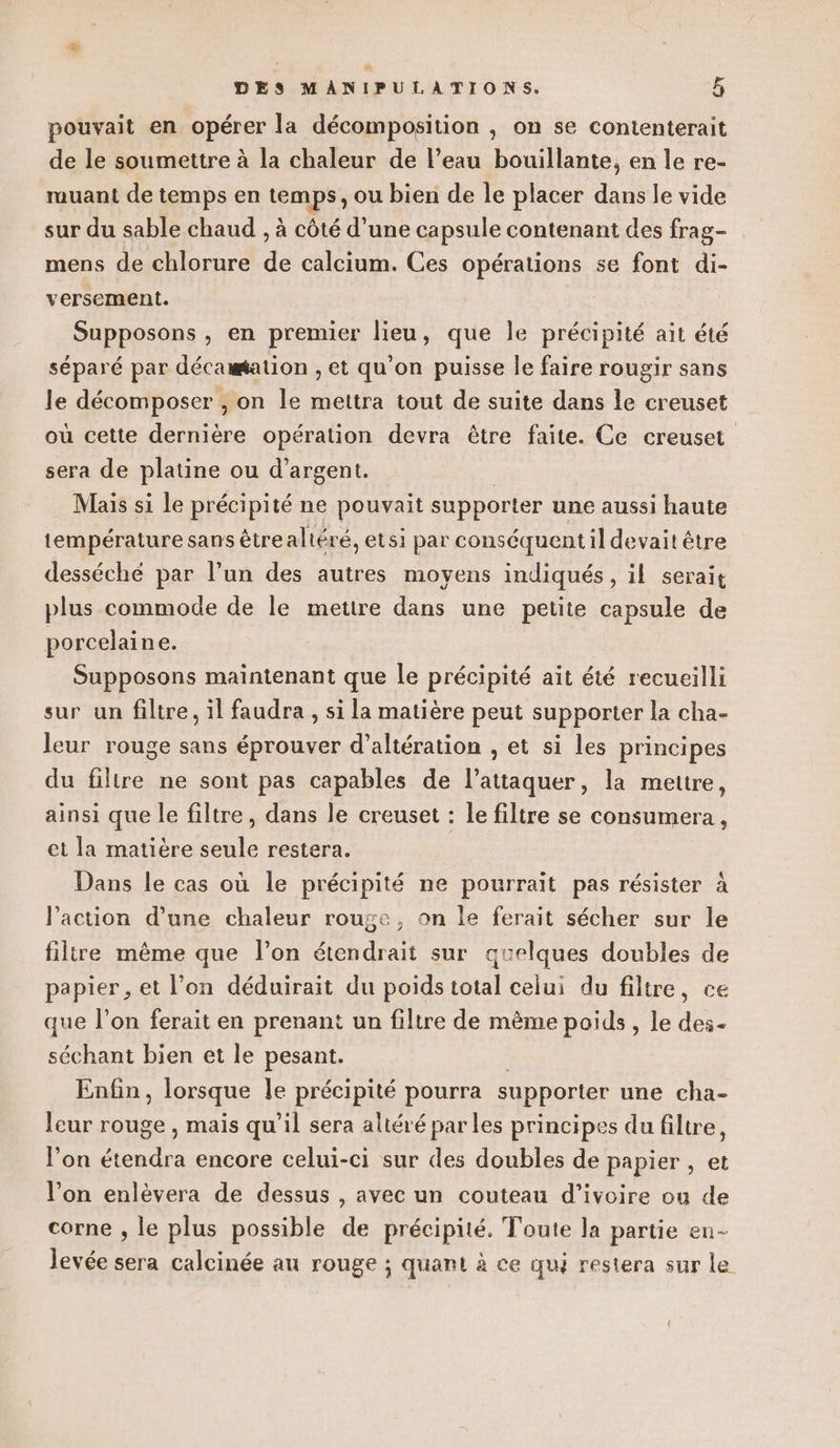 pouvait en opérer la décomposition , on se contenterait de le soumettre à la chaleur de l’eau bouillante, en le re- muant de temps en temps, ou bien de le placer dans le vide sur du sable chaud , à côté d’une capsule contenant des frag- mens de chlorure de calcium. Ces opérations se font di- versement. Supposons , en premier lieu, que le précipité ait été séparé par décamation , et qu’on puisse le faire rougir sans le décomposer , on le mettra tout de suite dans le creuset où cette dernière opération devra être faite. Ce creuset sera de platine ou d'argent. | Mais si le précipité ne pouvait supporter une aussi haute température sans êtrealtéré, etsi par conséquent il devait être desséché par l’un des autres moyens indiqués, il serait plus commode de le mettre dans une petite capsule de porcelaine. Supposons maintenant que le précipité ait été recueilli sur un filtre, il faudra , si la matière peut supporter la cha- leur rouge sans éprouver d’altération , et si les principes du filtre ne sont pas capables de l’attaquer, la mettre, ainsi que le filtre, dans le creuset : le filtre se consumera , et la matière seule restera. Dans le cas où le précipité ne pourrait pas résister à l’action d’une chaleur rouge, on le ferait sécher sur le filtre même que l’on étendrait sur quelques doubles de papier, et l’on déduirait du poids total celui du filtre, ce que l’on ferait en prenant un filtre de mème poids, le des- séchant bien et le pesant. ; Enfin, lorsque le précipité pourra supporter une cha- leur rouge , mais qu’il sera altéré par les principes du filtre, l'on étendra encore celui-ci sur des doubles de papier , et l’on enlèvera de dessus , avec un couteau d'ivoire ou de corne , le plus possible de précipité. Toute la partie en- levée sera calcinée au rouge ; quant à ce qui restera sur le