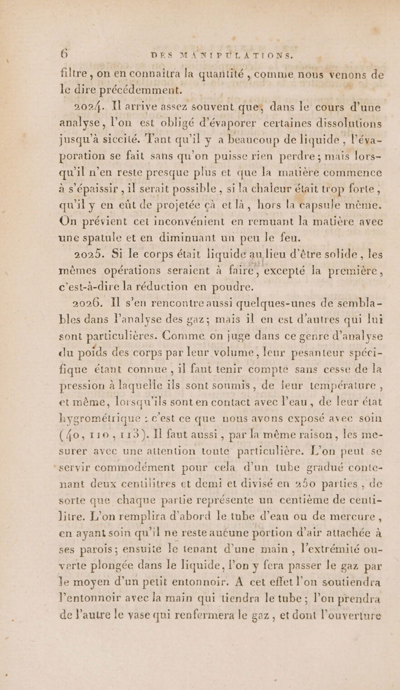 filtre , on en connaitra la quantité , comme nous venons de le qEl précédemment. s 2024. Il arrive assez souvent ques dans le cours d’une analyse, l'on est obligé d’évaporer certaines dissolutions jusqu’à siccité. Tant qu'il y a beaucoup de liquide , l’éva- poration se fait sans qu’on puisse rien perdre ; mais lors- qu'il n’en reste presque plus et que la matière commence à s’épaissir , il serait possible , si la chaleur était trop forte, qu'il y en eût de projetée çà et là, hors la capsule même. On prévient cet inconvénient en remuant la matière avec une spatule et en diminuant un peu le feu. 2025. Si le corps était quid e au lieu d’être solide , les mêmes opérations seraient à faire, excepté la premiére, c’est-à-dire la réduction en poudre. 2026. Il s’en rencontre aussi quelques-unes de sembla- bles dans l'analyse des gaz; mais il en est d’autres qui lui sont particulièr es. He on juge dans ce genre d'analyse du poids des corps par leur volume, leur pesanteur spéci- fique étant connue , il faut tenir compte sans cesse de la pression à laquelle ils sont soumis, de leur température, etmême, lorsqu'ils sont en contact avec l’eau, de leur état hygrométrique : c'est ce que nous avons exposé avec soin (4o, trio, 113). Il faut aussi, par la même raison, les me- surer avec une attention toute particulière. L'on peut se ‘servir commodément pour cela d’un tube gradué conte- nant deux centilitres et demi et divisé en 250 parties , de sorte que chaque partie représente un centième de centi- litre. L'on remplira d’abord le tube d’eau ou de mercure, en ayant soin qu’il ne reste au£une portion d'air attachée à ses parois ; ensuite le tenant d’une main , l'extrémité ou- verte plongée dans le liquide, l’on y fera es le gaz par le moyen d’un petit entonnoir. À cet effet l’on soutiendra l’entonnoir avec la main qui tiendra le tube; l’on prendra de l’autre le vase qui renfermera le gaz, et dont l'ouverture