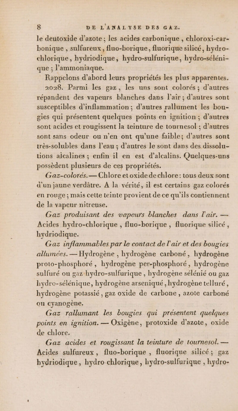 le deutoxide d’azote ; les acides carbonique , chloroxi-car- bonique , sulfureux, fluo-borique, fluorique silicé, hydro- chlorique, hydriodique, hydro-sulfurique, hydro-séléni- que ; l’ammoniaque. Rappelons d’abord leurs propriétés les plus apparentes. 2028. Parmi les gaz, les uns sont colorés ; d’autres répandent des vapeurs blanches dans l’air ; d’autres sont susceptibles d’inflammation ; d’autres rallument les bou- gies qui présentent quelques points en ignition ; d’autres sont acides et rougissent la teinture de tournesol ; d’autres sont sans odeur ou n’en ont qu’une faible; d’autres sont très-solubles dans l’eau ; d’autres le sont dans des dissolu- tions alcalines ; enfin il en est d’alcalins. Quelques-uns possèdent plusieurs de ces propriétés. Gaz-colorés.— Chlore et oxide de chlore: tous deux sont d’un jaune verdâtre. À la vérité, il est certains gaz colorés en rouge ; mais Cette teinte provient de ce qu'ils contiennent de la vapeur nitreuse. Gaz produisant des vapeurs blanches dans l'air. — Âcides hydro-chlorique , fluo-borique , fluorique silicé , hydriodique. Gaz inflammables par le contact de l'air et des bougies allumées. — Hydrogène , hydrogène carboné, hydrogène proto-phosphoré, hydrogène per-phosphoré, hydrogène sulfuré ou gaz hydro-sulfurique , hydrogène sélénié ou gaz hydro-sélénique, hydrogène arseniqué , hydrogène telluré, hydrogène potassié, gaz oxide de carbone , azote carboné ou cyanogène. Gaz rallumant les bougies qui présentent quelques points en ignition. — Oxigène, protoxide d'azote, oxide de chlore. Gaz acides et rougissant la teinture de tournesol. — Acides sulfureux, fluo-borique , fluorique silicé; gaz bydriodique, hydro chlorique, hydro-sulfurique , hydro-