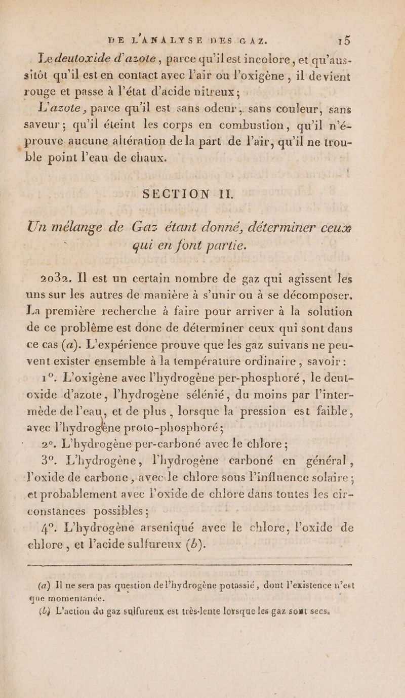 : Le deutoxide d'azote, parce qu'ilest incolore, et qu’aus- sitôt qu'il esten contact ayec l'air ou |’ oxigène ; jk devient rouge et passe à l’état d'acide nitreux ; L'azote , parce qu'il est sans aide ; sans Couleur, sans saveur; qu'il éteint les corps en combustion, qu'il n’é- prouve aucune altération de la part de l'air, qu’il ne trou- ble point l’eau de chaux. SECTION IL. Un mélange de Gaz étant donné, déterminer ceux à gui en font partie. 2032, Il est un certain nombre de gaz qui agissent les uns sur les autres de manière à s’unir ou à se décomposer. La première recherche à faire pour arriver à la solution de ce problème est donc de déterminer ceux qui sont dans ce cas (a). L'expérience prouve que les gaz suivans ne peu- vent exister ensemble à la température cEHMaite ) SAVOIr : 1°. L’oxigène avec l'hydrogène per-phosphoré, le deut- oxide d'azote, l'hydrogène sélénié, du moins par l’inter- mède de l’eau, et de plus, lorsque la pression est faible, avec l'hydrogène proto-phosphoré; °, L’hydrogène per-carboné avec le chlore ; 30 L'hydrogène, l'hydrogène éarboné en général, J’oxide de carbone , avec.le chlore sous l'influence solaire ; et probablement avec l’oxide de chlore dans toutes les cir- constances possibles ; 4°. L'hydrogène arseniqué avec le chlore, l’oxide de chlore, et l'acide sulfureux (6). _ (a) I ne sera pas question de l'hydrogène potassié , dont l’existence n ’est que momentance. (L) L'action du gaz sulfureux est très-lente lorsque les gaz somt secs.