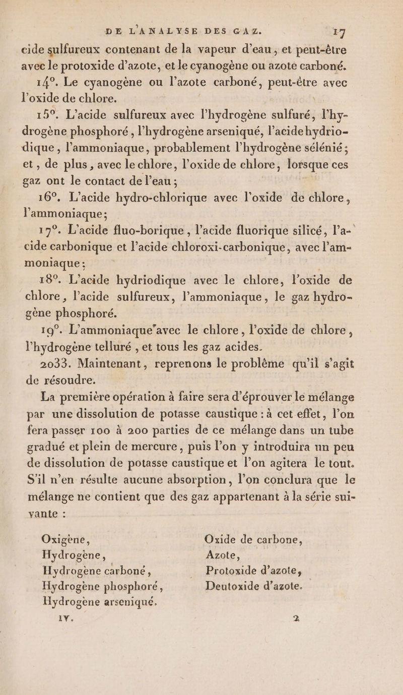 cide sulfureux contenant de la vapeur d’eau , et peut-être avec le protoxide d’azote, et le cyanogène ou azote carboné. 14°. Le cyanogène ou l'azote carboné, peut-être avec l'oxide de chlore. 5°. L’acide sulfureux avec nie sulfuré, l'hy- drogène phosphoré, l'hydrogène arseniqué, l’acidehydrio- dique , l’ammoniaque, probablement l'hydrogène sélénié ; et, de plus, avec le chlore, l’oxide de chlore, lorsque ces gaz ont le contact de l’eau ; 16°. L’acide hydro-chlorique avec l'oxide de chlore, l'ammoniaque ; 17°. L'acide fluo-borique , l'acide fluorique silicé, l’a cide carbonique et l'acide chloroxi- carbonique, avec l’am- moniaque : 15°. L’acide hydriodique avec le chlore, l’oxide de chlore, l’acide sulfureux, Pammoniaque, le gaz hydro- gène phosphoré. 19°. L’ammoniaque’avec le chlore, l’oxide de chlore, l'hydrogène telluré , et tous les gaz acides. 2033. Maintenant, reprenons le problème qu'il s’agit de résoudre. La première opération à faire sera d’éprouver le mélange par une dissolution de potasse caustique : à cet effet, l’on fera passer 100 à 200 parties de ce mélange dans un tube gradué et plein de mercure, puis l’on y introduira un peu de dissolution de potasse caustique et l’on agitera le tout. S'il n’en résulte aucune absorption, l’on conclura que le mélange ne contient que des gaz appartenant à la série sui- vante : Oxigene, Oxide de carbone, Hydrogène, Azote, Hydrogene carboné, _ Protoxide d’azote, Hydrogène phosphoré, Deutoxide d’azote. Hydrogène arseniqué. 1Y.