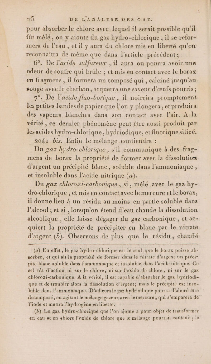 pour absorber le chlore avec lequel il serait possible qu'il fût mêlé, on y ajoute du gaz hydro-chlorique , il se refor- mera de l’eau , et il y aura du chlore mis en liberté qu'on reconnaîtra de mème que dans l’article précédent ; 6°. De l'acide sulfureux , il aura ou pourra avoir. une odeur de soufre qui brüle ; et mis en contact avec le borax en fragmens , il formera un composé qui , calciné jusqu’au souge avec le charbon, acquerra une saveur d'œufs pourris; 7°. De l'acide fluo-borique , 11 noircira promptement les petites bandes de papier que l’on y plongera, et produira des vapeurs blanches dans son contact avec l'air. A la vérité , ce dernier phénomène peut être aussi produit par les acides hydro-chlorique , hydriodique, etfluoriquesilicé. 2041 bis. Enfin le mélange contiendra : Du gaz hydro-chlorique , s’il communique à des frag- mens de borax la propriété de former avec la dissolution d'argent un précipité blanc, soluble dans l’ammoniaque , et insoluble dans l’acide nitrique (a). Du gaz chloroxi-carbonique, si, mêlé avec le gaz hy- dro-chlorique , et mis en contact avec le mereure et le borax, il donne lieu à un résidu au moins en partie soluble dans l'alcool ; et si , lorsqu'on étend d’eau chaude la dissolution alcoolique , elle laisse dégager du gaz carbonique, et ac- quiert la propriété de précipiter en blanc par le nitrate d'argent (8). Observons de plus que le résidu, chaufté (a) En effet, le gaz hydro-chlorique est le seul que le horax puisse ab- sorber, et qui ait la propriété de former dans le nitrate d’argent un préci- pité blanc solnble dans l’ammoniaque et insoluble dans l'acide nitrique. Ce sel n'a d’action ni sur le chlore, ni sur l'oxide de chlore, ni sur le gaz chloroxi-carbonique. À Ja vérité, il est capable d’absorber le gaz hydriodi- que et de troubler alors la dissolution d'argent; mais le précipité est inso- luble dans l’ammoniaque. D’ailleursle gaz hydriodique pourra d’abord être décomposé, en agitant le mélange gazeux avec le mercure , qui s’emparera de l’iode et mettra l’hydrogène en liberté. (b) Lie gaz bydro-chlorique que l’on ajonte a pour objet de transformer &amp;n eau et en ehlore l’oxide de chlore que le mélange pourrait eentenir ; le