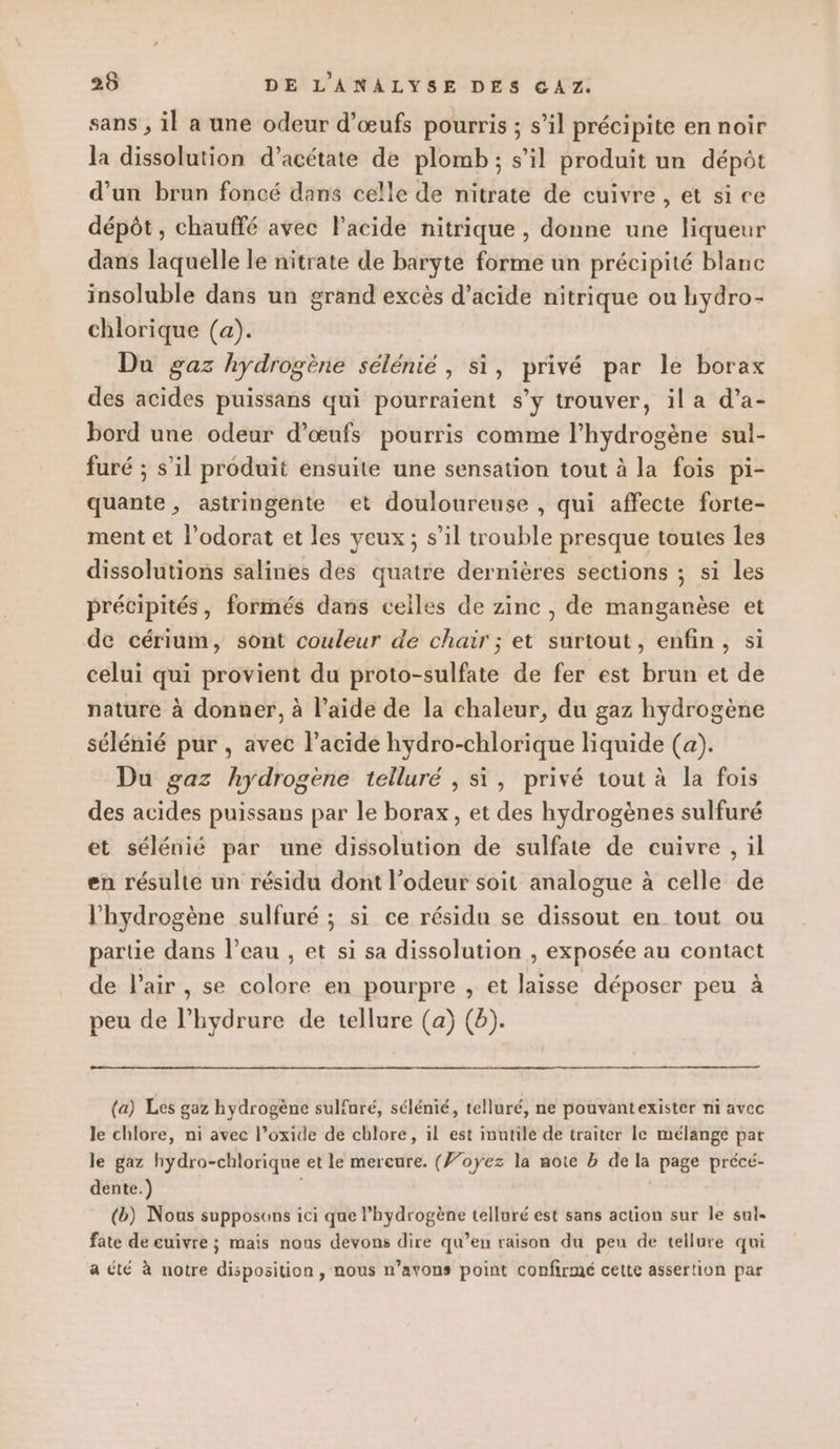 sans , il a une odeur d'œufs pourris ; s’il précipite en noir la dissolution d’acétate de plomb; s’il produit un dépôt d'un brun foncé dans celle de nitrate de cuivre, et si ce dépôt, chauffé avec l'acide nitrique , donne une liqueur dans laquelle le nitrate de baryte forme un précipité blanc insoluble dans un grand excès d'acide nitrique ou hydro- chlorique (a). Du gaz hydrogène sélénié , si, privé par le borax des acides puissans qui pourraient s’y trouver, il a d’a- bord une odeur d’œufs pourris comme l'hydrogène sul- furé ; s’il produit ensuite une sensation tout à la fois pi- quante, astringente et douloureuse , qui affecte forte- ment et l’odorat et les yeux ; s’il trouble presque toutes les dissolutions salines des quatre dernières sections ; si les précipités, formés dans celles de zinc , de manganèse et de cérium, sont couleur de chair ; et surtout, enfin, si celui qui provient du proto-sulfate de fer est brun et de nature à donner, à l’aide de la chaleur, du gaz hydrogène sélénié pur , avec l'acide hydro-chlorique liquide (a). Du gaz hydrogène telluré , si, privé tout à la fois des acides puissans par le borax, et des hydrogènes sulfuré et sélénié par une dissolution de sulfate de cuivre , il en résulte un résidu dont l’odeur soit analogue à celle de l'hydrogène sulfuré ; si ce résidu se dissout en tout ou partie dans l’eau , et si sa dissolution , exposée au contact de l'air, se colore en pourpre , et laisse déposer peu à peu de l’hydrure de tellure (a) (b). (a) Les gaz hydrogène sulfuré, sélénié, telluré, ne pouvantexister ni avec le chlore, ni avec l’oxide de chlore, il est inutile de traiter le mélange par le gaz hydro-chlorique et le mercure. (}’oyez la note b de la page précé- dente.) (b) Nous supposons ici que l’hydrogène telluré est sans action sur le sul- fate de euivre ; mais nous devons dire qu’en raison du peu de tellure qui a été à notre disposition, nous n’avons point confirmé cette assertion par