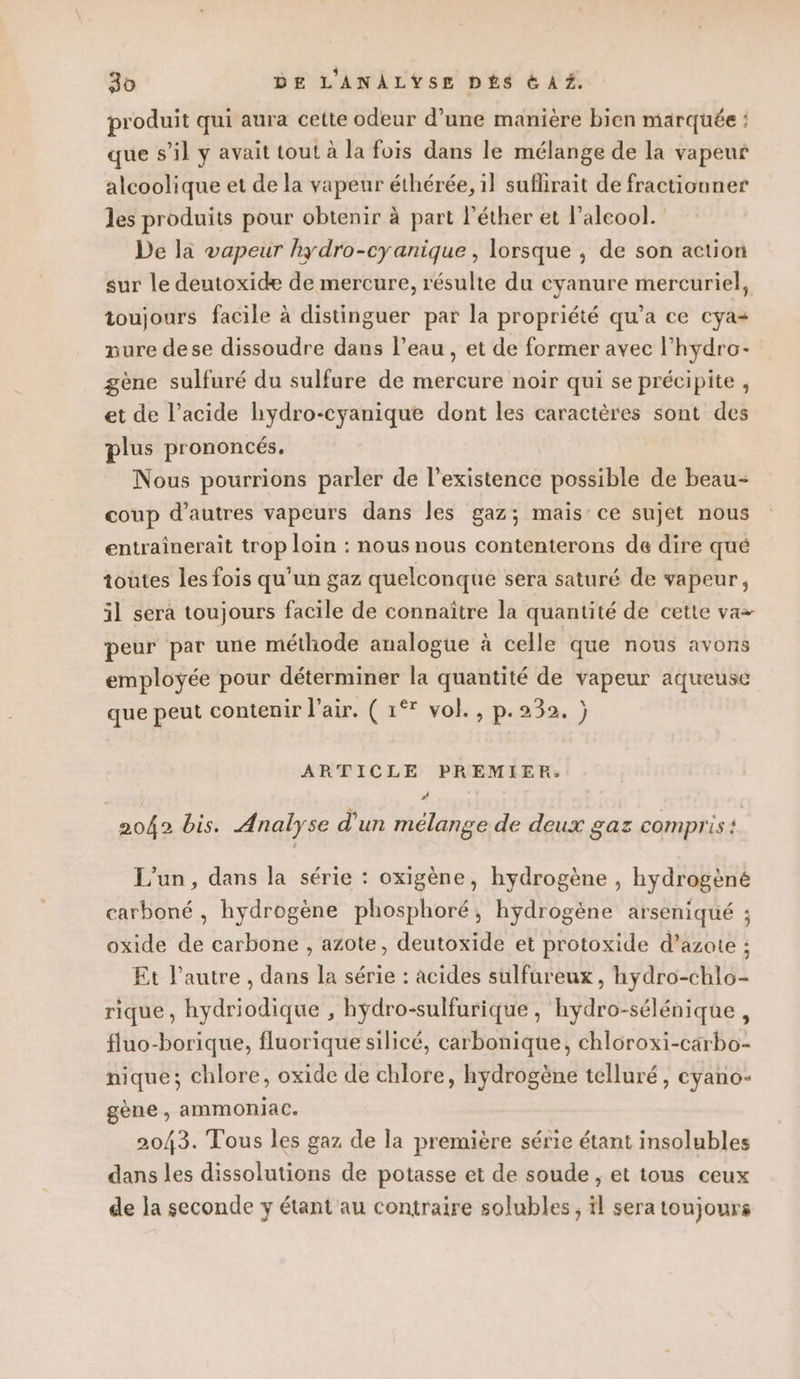 produit qui aura cette odeur d’une manière bien marquée : que s’il y avait tout à la fois dans le mélange de la vapeur alcoolique et de la vapeur éthérée, il suflirait de fractionner les produits pour obtenir à part l’éther et l'alcool. De la vapeur hydro-cyanique , lorsque ; de son action sur le deutoxide de mercure, résulte du cyanure mercuriel, toujours facile à distinguer par la propriété qu’a ce cya+ nure dese dissoudre dans l’eau , et de former avec l’hydro- gène sulfuré du sulfure de mercure noir qui se précipite , et de l’acide hydro-cyanique dont les caractères sont des plus prononcés, Nous pourrions parler de l'existence possible de beau- coup d’autres vapeurs dans les gaz; mais ce sujet nous entrainerait trop loin : nous nous contenterons de dire qué toutes les fois qu’un gaz quelconque sera saturé de vapeur, 3l sera toujours facile de connaître la quantité de cette va- peur par une méthode analogue à celle que nous avons employée pour déterminer la quantité de vapeur aqueuse que peut contenir l'air. ( 1°* vol., p.232. ) ARTICLE PREMIER: # 2042 bis. Analyse d'un mélange de deux gaz compris: L'un, dans la série : oxigène, hydrogène , hydrogèné carboné , hydrogène phosphoré, hydrogène arseniqué ; oxide de carbone , azote, deutoxide et protoxide d’azote ; Et l’autre , dans la série : acides sulfureux, hydro-chlo- rique, hydriodique , hydro-sulfurique , hydro-sélénique, fluo-borique, fluorique silicé, carbonique, chloroxi-carbo- nique; chlore, oxide de chlore, hydrogène telluré, cyano- gène , ammoniac. 2043. Tous les gaz de la première série étant insolubles dans les dissolutions de potasse et de soude, et tous ceux de la seconde y étant au contraire solubles; il sera toujours