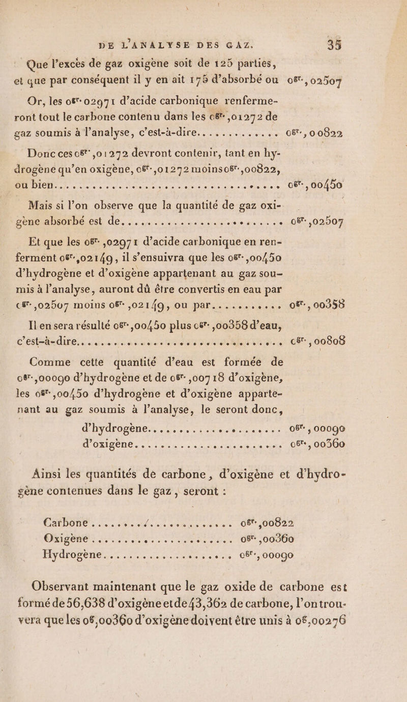 : Que l’exces de gaz oxigène soit de 125 parties, et que par conséquent il y en ait 176 d’absorbé ou o8°,02507 Or, les of*02971 d’acide carbonique renferme- ront tout le carbone contenu dans les c&amp;: ,01272 de gaz soumis à l'analyse, c’est-à-dire... ........... 08,0 0822 Donc ces o8t,01272 devront contenir, tant en hy- drogène qu’en oxigène, 08f-,01272 moinso8,00822, nn ne ads do Dé Ve à oë-, 00450 Mais si l’on observe que la quantité de gaz oxi- DER AHMOPDO ES AE... 4... mess etes :0:081,02007 Et que les 08 ,02971 d’acide carbonique en ren- ferment 08:,02149, 1l s’ensuivra que les 08: ,00450 d'hydrogène et d’oxigène appartenant au gaz sou- mis à l'analyse, auront dù être convertis en eau par c#-,02507 moins 08 ,021/ÂQ, OU par.......... O8, 00950 Il en sera résulté 08 ,00450 plus 08 ,00358 d’eau, C'ÉSARRE se du dot og es OR NUL É. à c&amp;r., 00808 Comme cette quantité d’eau est formée de 0%-,00090 d'hydrogène et de 08 ,00715 d’oxigène, les 0% ,00/,50 d’hydrogène et d’oxigène apparte- nant au gaz soumis à l’analyse, le seront donc, Lhydrogenezs 0... 1.e ur. 44... 08400000 J'en... ne... danse cn ss 08, 00300 Ainsi les quantités de carbone, d’oxigène et d’hydro- gène contenues dans le gaz, seront : A DE ee le SL AU a Net 08,00822 Oxigène ++. 0080 9% 0 0 © © © oSr- ,00360 n € Te Hydi ogene 2.0 0e + © 9 © + © 8 © © © © «+ © c5 ] 00090 Observant maintenant que le gaz oxide de carbone est formé de 56,638 d'oxigèneetde43,362 de carbone, l’ontrou- vera que les 08,00360 d’oxigène doivent être unis à 08,00276