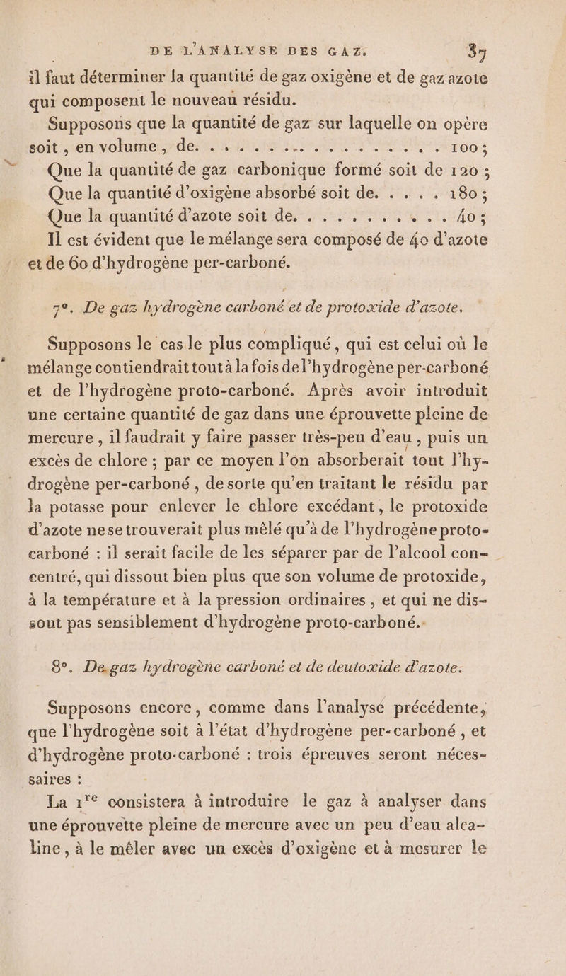 il faut déterminer la quantité de gaz oxigène et de gaz azote qui composent le nouveau résidu. Supposons que la quantité de gaz sur laquelle on opère so renvoi LR RC Te Too : Que la quantité de gaz carbonique formé soit de 120 ; Que la quantité d’oxigène absorbé soit de. . . . . 180; Que Étiquantité d'azôte soitide US 1408 Il est évident que le mélange sera composé de 4o d’azote et de 60 d'hydrogène per-carboné. 7°. De gaz hydrogène carboné'et de protoxide d'azote. Supposons le cas le plus compliqué, qui est celui où le mélange contiendrait tout à la fois del’hydrogène per-carboné et de l’hydrogène proto-carboné. Après avoir introduit une certaine quantité de gaz dans une éprouvette pleine de mercure , il faudrait y faire passer très-peu d’eau , puis un excès de chlore ; par ce moyen l’on absorberait tout l’hy- drogène per-carboné , de sorte qu’en traitant le résidu par la potasse pour enlever le chlore excédant, le protoxide d'azote nesetrouverait plus mêlé qu’à de l'hydrogène proto- carboné : il serait facile de les séparer par de l’alcool con- centré, qui dissout bien plus que son volume de protoxide, à la température et à la pression ordinaires , et qui ne dis- sout pas sensiblement d'hydrogène proto-carboné. 8°. De.gaz hydrogène carboné et de deutoxide d'azote. Supposons encore, comme dans l'analyse précédente, que l'hydrogène soit à l’état d'hydrogène per-carboné , et d'hydrogène proto-carboné : trois épreuves seront néces- saires : La 1'© consistera à introduire le gaz à analyser dans une éprouvette pleine de mercure avec un peu d’eau alca- line , à le mêler avec un excès d’oxigène et à mesurer Île