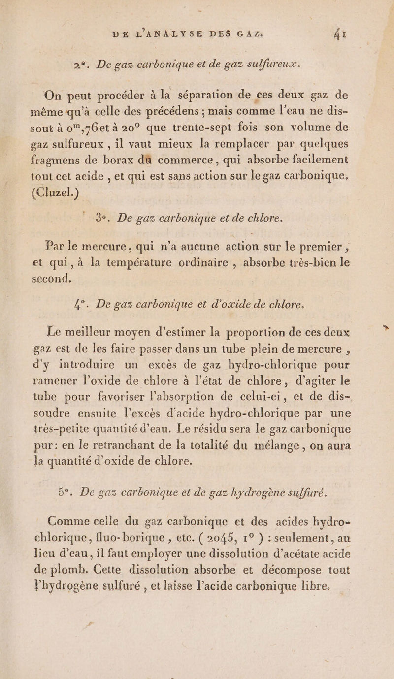 2°, De gaz carbonique et de gaz sulfureux. On peut procéder à la séparation de ces deux gaz de même qu'à celle des précédens ; mais comme l’eau ne dis- sout à o,76et à 20° que trente-sept fois son volume de gaz sulfureux , il vaut mieux la remplacer par quelques fragmens de borax dû commerce, qui absorbe facilement tout cet acide , et qui est sans action sur le gaz carbonique. (Cluzel.) 3°. De gaz carbonique et de chlore. Par le mercure, qui n’a aucune action sur le premier ; et qui, à la température ordinaire , absorbe très-bien le second. 4°. De gaz carbonique et d’oxide de chlore. Le meiïlleur moyen d’estimer la proportion de ces deux gaz est de les faire passer dans un tube plein de mercure , d'y introduire un excès de gaz hydro-chlorique pour ramener l’oxide de chlore à l’état de chlore, d’agiter le tube pour favoriser l'absorption de celui-ci, et de dis- soudre ensuite l’excès d'acide hydro-chlorique par une très-petite quantité d’eau. Le résidu sera le gaz carbonique pur: en le retranchant de la totalité du mélange, on aura la quantité d’oxide de chlore. 5°. De gaz carbonique et de gaz hydrogène sulfuré. Comme celle du gaz carbonique et des acides hydro- chlorique, fluo-borique , etc. ( 2045, 1° ) : seulement, au lieu d’eau, il faut employer une dissolution d’acétate acide de plomb. Cette dissolution absorbe et décompose tout l'hydrogène sulfuré , et laisse l’acide carbonique libre.