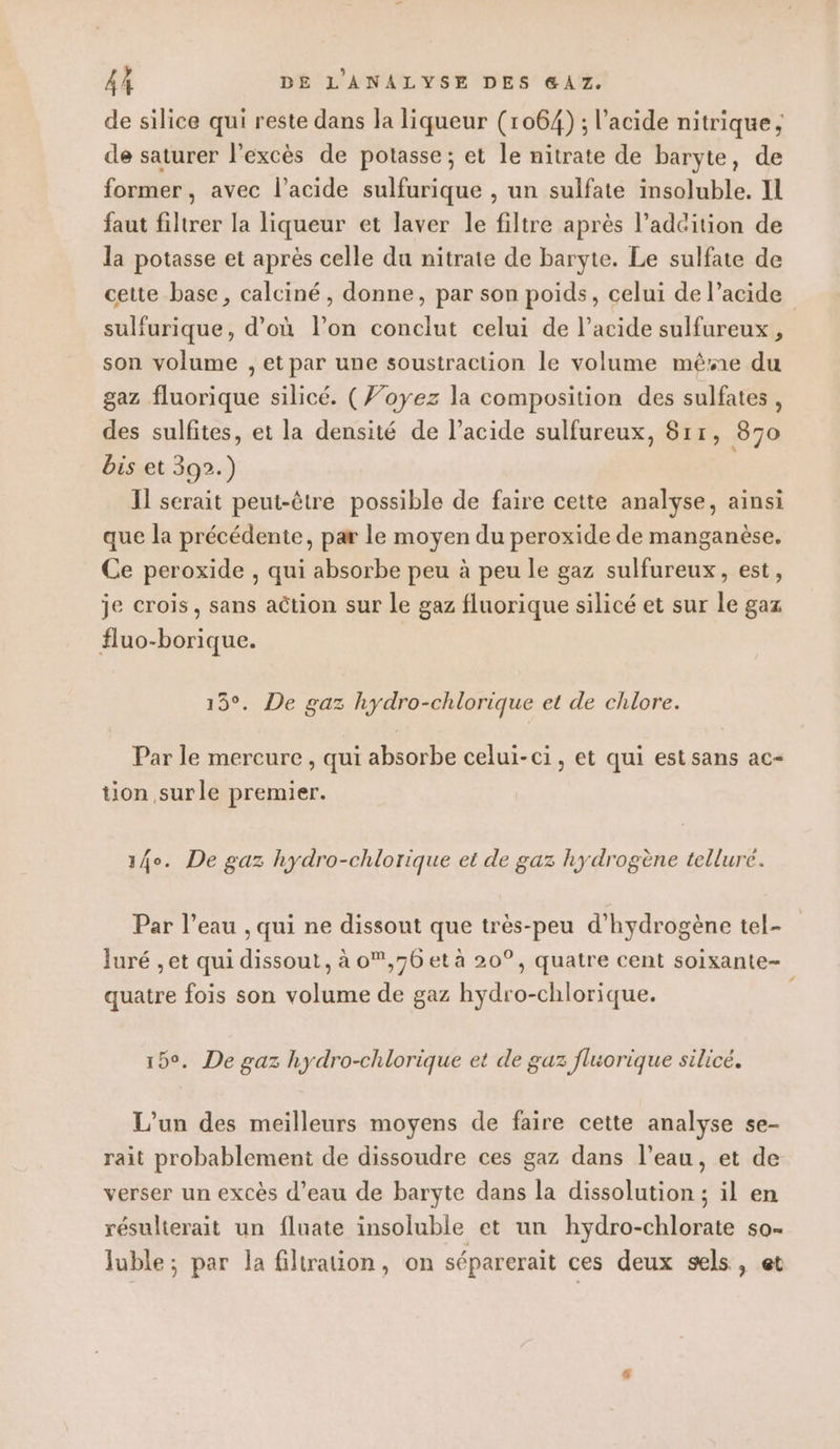 de silice qui reste dans la liqueur (1064) ; l'acide nitrique, de saturer l'excès de potasse; et le nitrate de baryte, de former, avec l’acide sulfurique , un sulfate insoluble. IL faut filtrer la liqueur et laver le filtre après l’adcition de la potasse et après celle du nitrate de baryte. Le sulfate de cette base, calciné , donne, par son poids, celui de l’acide sulfurique, d’où l’on conclut celui de l'acide sulfureux, son volume , et par une soustraction le volume mêsñe du gaz fluorique silicé. (Voyez la composition des sulfates , des sulfites, et la densité de l'acide sulfureux, 811, 870 bis et 392.) Il serait peut-être possible de faire cette analyse, ainsi que la précédente, par le moyen du peroxide de manganèse. Ce peroxide , qui absorbe peu à peu le gaz sulfureux, est, je crois, sans action sur le gaz fluorique silicé et sur Le gaz #uo-borique. 15°. De gaz hydro-chlorique et de chlore. Par le mercure , qui absorbe celui-ci, et qui est sans ac- tion surle premier. 14°. De gaz hydro-chlorique et de gaz hydrogène telluré. Par l’eau , qui ne dissout que très-peu d'hydrogène tel- Juré , et qui dissout, à o,76 et à 20°, quatre cent soixante- quatre fois son volume de gaz hydro-chlorique. 15°. De gaz hydro-chlorique et de guz fluorique silicé. L'un des meilleurs moyens de faire cette analyse se- rait probablement de dissoudre ces gaz dans l’eau, et de verser un excès d’eau de baryte dans la dissolution ; il en résulterait un fluate insoluble et un hydro-chlorate so- luble; par la filtration, on séparerait ces deux sels, et