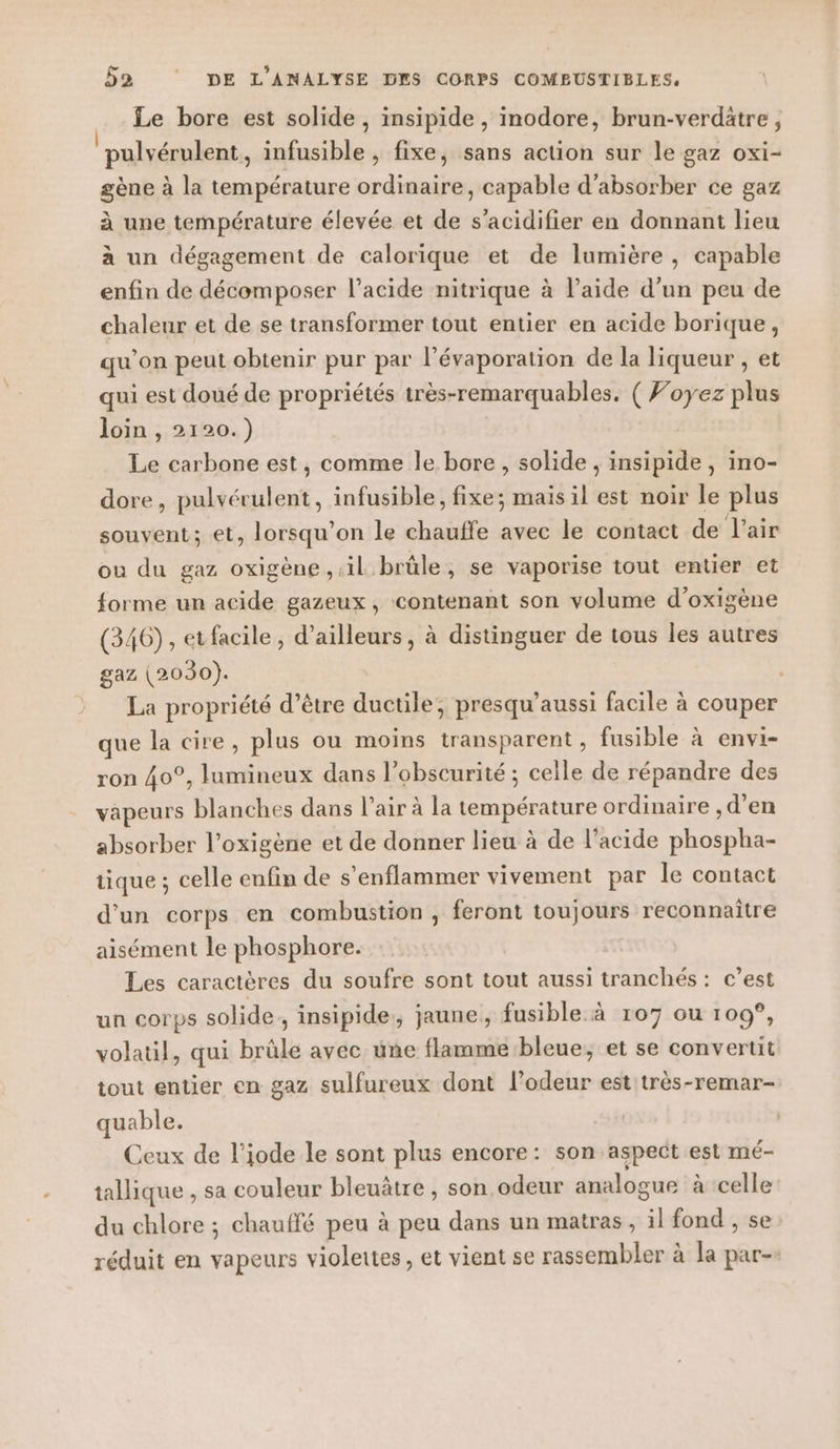 | Le bore est solide, insipide , inodore, brun-verdätre ; pulvérulent, infusible , fixe, sans action sur le gaz oxi- gène à la température ordinaire, capable d’absorber ce gaz à une température élevée et de s’acidifier en donnant lieu à un dégagement de calorique et de lumière , capable enfin de décomposer l’acide nitrique à l’aide d’un peu de chaleur et de se transformer tout entier en acide borique, qu’on peut obtenir pur par l’évaporation de la liqueur , et qui est doué de propriétés très-remarquables. ( Foyez plus loin , 2120.) Le carbone est, comme le bore , solide , insipide , ino- dore, pulvérulent, infusible, fixe; mais il est noir le plus souvent; et, lorsqu'on le chauffe avec le contact de l’air ou du gaz oxigène il brûle, se vaporise tout entier et forme un acide gazeux, contenant son volume d’oxigène (346), etfacile, d’ailleurs, à distinguer de tous les autres gaz (2030). La propriété d’être ductile, presqu’aussi facile à couper que la cire, plus ou moins transparent, fusible à envi- ron 40°, lumineux dans l'obscurité ; celle de répandre des vapeurs blanches dans l'air à la RTE ordinaire ,d’en absorber l’oxigène et de donner lieu à de l'acide Eh tique ; celle enfin de s’enflammer vivement par le contact d’un corps en combustion , feront toujours reconnaitre aisément le phosphore. Les caractères du soufre sont tout aussi tranchés: c’est un corps solide. insipide:, jaune, fusible à 107 ou 109, volatil, qui brûle avec une flamme bleue, et se convertit tout entier en gaz sulfureux dont l'odeur est très-remar- uable. Ceux de l’iode le sont plus encore: son aspect est mé- tallique , sa couleur bleuâtre , son odeur analogue à celle du chlore ; chauffé peu à peu dans un matras, il fond , se réduit en vapeurs violettes, et vient se rassembler à la par-.