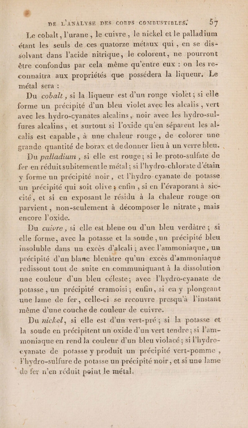 3 DE. L'ANALYVSE DES CORPS COMBUSTIBLES, 5 Le cobalt, l’urane , le cuivre, le nickel et le palladium étant les seuls de ces quatorze métaux qui, en se dis- solvant dans l’acide nitrique, le colorent, ne pourront être confondus par cela même qu'entre eux : on les re- connaîtra aux propriétés que possédera la liqueur. Le métal sera : Du cobalt , si la liqueur est d’un ronge FAT si eile forme un précipité d’un bleu violet avec les alcalis , vert avec les, hydro-cyanates alcalins ; noir avec les hydro-sul- fures alcalins, et surtout si l’oxide qu’en séparent les al- calis est capable, à une chaleur rouge, de colorer une grande quantité de borax et de donner lieu à un verre bleu. Du palladium , si elle est rouge; si le proto-sulfate de fer en réduitsubitementle métal; si l’'hydro-chlorate d'étain y forme un précipité noir, et lhydro-cyanate de potasse un précipité qui soit olive; enfin , si en l’évaporant à sic- cité, et si en exposant le résidu à la chaleur rouge on parvient, non-seulement à décomposer le nitrate, mais encore l’oxide. | Du cuivre, si elle est bleue ou d’un bleu verdatre ; si elle forme, avec la potasse et la soude , un précipité bleu insoluble dans un excès d’alcali ; avec lammoniaque, un précipité d’un blanc bleuâtre qu’un excès d’ammoniaque redissout tout de suite en communiquant à la dissolution une couleur d’un bleu céleste; avec l'hydro-cyanate de potasse , un précipité cramoisi; enfin, si en ÿ plongeant une lame de fer, celle-ci se recouvre presqu’à l'instant même d’une couche de couleur de cuivre. Du nickel, si elle est d'un vert-pré; si Ja potasse et la soude en précipitent un oxide d’un vert tendre; si l’am- HUE en rend la couleur d’un bleu violacé ; si P hydro- cyanate de potasse y produit un précipité vert-pomme , Fhydro-sulfure de potasse un précipité noir, et si une lame de fer n’en réduit peint le métal.