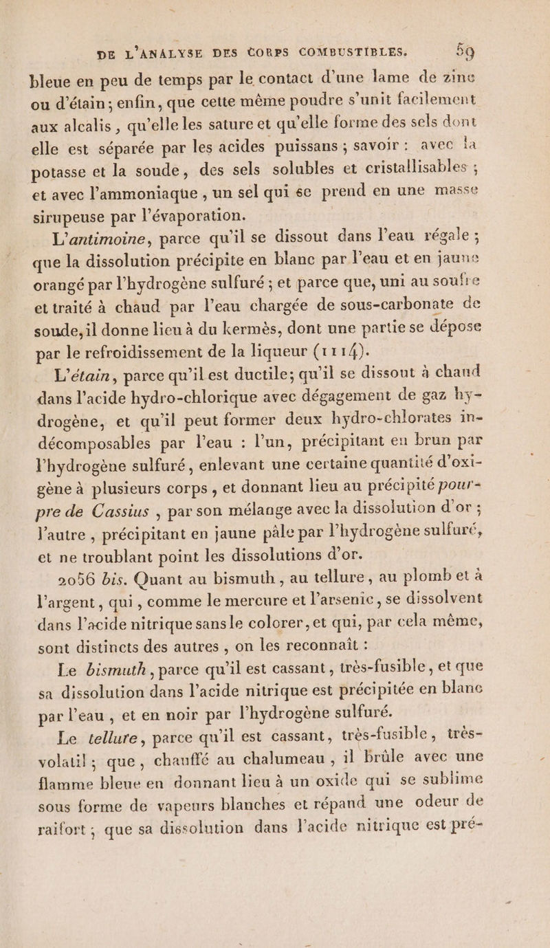 bleue en peu de temps par le contact d’une lame de zme ou d’étain ; enfin, que cette même poudre s’unit facilement aux alcalis , qu’elle les sature et qu'elle forme des sels dont elle est séparée par les acides puissans ; savoir: avec à potasse et la soude, des sels solubles et cristallisables ; et avec l’ammoniaque , un sel qui se prend en une masse sirupeuse par l’évaporation. | L'antimoine, parce qu’il se dissout dans l’eau régale ; que la dissolution précipite en blanc par l’eau et en jaune orangé par l’hydrogène sulfuré ; et parce que, uni au soufre ettraité à chaud par l’eau chargée de sous-carbonate de soude, il donne lieu à du kermès, dont une partie se dépose par le refroidissement de la liqueur (1114). L’étain, parce qu’ilest ductile; qu'il se dissout à chaud dans l’acide hydro-chlorique avec dégagement de gaz hy- drogène, et qu'il peut former deux hydro-chlorates in- décomposables par l’eau : l’un, précipitant en brun par l'hydrogène sulfuré, enlevant une certaine quantité d’exi- gène à plusieurs corps , et donnant lieu au précipité pour- pre de Cassius , par son mélange avec la dissolution d'or ; l’autre , précipitant en jaune pâle par l’hydrogène sulfuré, et ne troublant point les dissolutions d’or. 2056 bis. Quant au bismuth , au tellure, au plomb et à l'argent, qui , comme le mercure et l’arsenic, se dissolvent dans l'acide nitrique sansle colorer, et qui, par cela même, sont distincts des autres , on les reconnait : Le bismuth, parce qu’il est cassant , très-fusible , et que sa dissolution dans l'acide nitrique est précipitée en blanc par l’eau , et en noir par l'hydrogène sulfuré. Le tellure, parce qu’il est cassant, très-fusible, trés- volatil; que, chauffé au chalumeau , il brûle avec une flamme bleue en donnant lieu à un oxide qui se sublime sous forme de vapeurs blanches et répand une odeur de raifort ; que sa dissolution dans l'acide nitrique est pré-