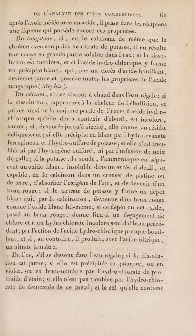 après l’avoir mêlée avec un acide, il passe dans les récipiens une liqueur qui possède encore ces propriétés. Du tungstène, si, en le calcinant de même que le chrôme avec son poids de nitrate de potasse, il en résulte une masse en grande partie soluble dans l’eau; si la disso- lution est incolore, et si l’acide hydro- -chlorique y forme un précipité blanc, qui, par un excès d’acide bouillant, devienne jaune et possède toutes les propriétés de l'acide tungstique ( 567 bus ). Du cérium , s'il se dissout à chaud dans l’eau régale; si la dissolution, rapprochéeà la chaleur de l'ébullition, et privée ainsi de la majeure partie de l'excès d’acide en o- chlorique qu'elle devra contenir d’abord , est incolore, sucrée ; si, évaporée jusqu’à siccité , elle ue un résidu déliquescent ; si elle précipite en blanc par l’hydro-cyanate ferrugineux et l'hydro-sulfure de potasse; si elle n’est trou- _ blée ni par l'hydrogène sulfuré, ni par l’infusion de noix de galle; si la potasse , la me , l'ammoniaque en sépa- rent un oxide blanc, insoluble M un excès d’aleali, et capable, en le calcinant dans un creuset de platine ou de terre , d’absorber l’oxigène de l'air, et de devenir d’un brun rouge; si le tartrate de potasse y forme un dépôt blanc qui, par la calcination , devienne d’un brun rouge eomme l’oxide blanc lui-même; si ce dépôt ou cet oxide, passé au brun rouge, donne lieu-à un dégagement de chlore et à un hydro:chlorate incolore semblable au précé- dent, par l’action de l'acide hydro-chlorique presque-bouil- Jant, et si, au contraire, il produit, avec l’acide nitrique, un nitrate jaunâtre, De l'or, s'il se dissout dans l’eau régale; si la dissolu- tion est jaune; si elle est précipitée en pourpre, ou en violet, ou en brun-noirâtre par l’hydro-chlorate de pro- toxide d’étain; si elle n’est pas troublée par l’hydro-chlo- rate de deutoxide de ce métal; si le sel qu’elle contient