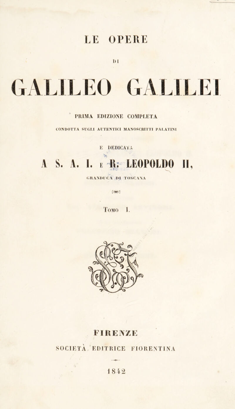 LE OPERE 1)1 CALIFFO GALILEI PRIMA EDIZIONE COMPLETA CONDOTTA SUGLI AUTENTICI MANOSCRITTI PALATINI / E DEDICATA A S. A. 1. k R. LEOPOLDO IL r 'W V— ' GRANDUCA DI TOSCANA kmq Tomo I. FIRENZE SOCIETÀ EDITRICE FIORENTINA