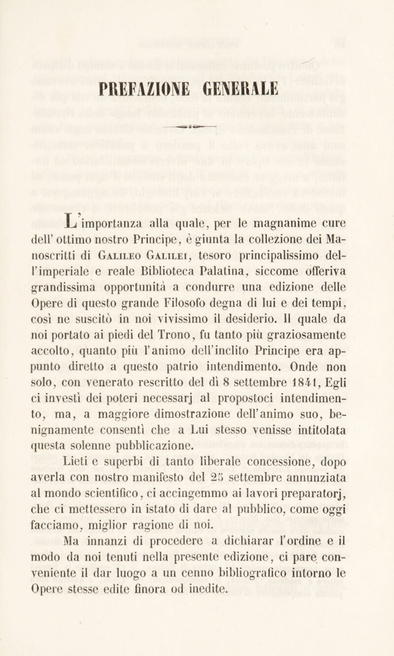 PREFAZIONE GENERALE L importanza alla quale, per le magnanime cure dell’ ottimo nostro Principe, è giunta la collezione dei Ma- noscritti di Galileo Galilei, tesoro principalissimo del- l’imperiale e reale Biblioteca Palatina, siccome offeriva grandissima opportunità a condurre una edizione delle Opere di questo grande Filosofo degna di lui e dei tempi, così ne suscitò in noi vivissimo il desiderio. SI quale da noi portato ai piedi del Trono, fu tanto più graziosamente accolto, quanto più l’animo dell’inclito Principe era ap- punto diretto a questo patrio intendimento. Onde non solo, con venerato rescritto del dì 8 settembre 1841, Egli ci investì dei poteri necessarj al propostoci intendimen- to, ma, a maggiore dimostrazione dell’animo suo, be- nignamente consentì che a Lui stesso venisse intitolata questa solenne pubblicazione. Lieti e superbi di tanto liberale concessione, dopo averla con nostro manifesto del 25 settembre annunziata al mondo scientifico, ci accingemmo ai lavori preparatorj, che ci mettessero in istato di dare al pubblico, come oggi facciamo, miglior ragione di noi. Ma innanzi di procedere a dichiarar bordine e il modo da noi tenuti nella presente edizione, ci pare con- veniente il dar luogo a un cenno bibliografico intorno le Opere stesse edite Onora od inedite.