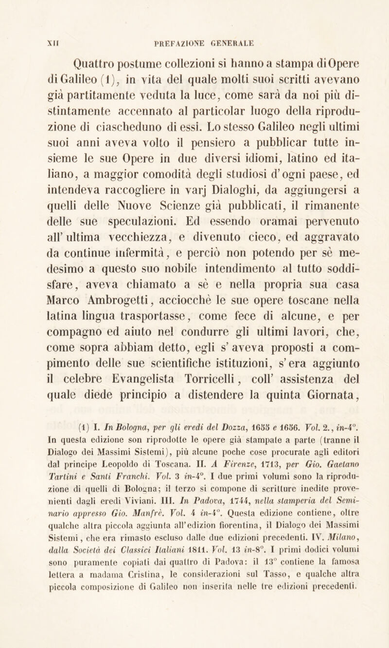 Quattro postume collezioni si hanno a stampa di Opere di Galileo (1), in vita del quale molti suoi scritti avevano già partitamente veduta la luce, come sarà da noi più di- stintamente accennato al particolar luogo della riprodu- zione di ciascheduno di essi. Lo stesso Galileo negli ultimi suoi anni aveva volto il pensiero a pubblicar tutte in- sieme le sue Opere in due diversi idiomi, latino ed ita- liano, a maggior comodità degli studiosi (fogni paese, ed intendeva raccogliere in varj Dialoghi, da aggiungersi a quelli delle Nuove Scienze già pubblicati, il rimanente delle sue speculazioni. Ed essendo oramai pervenuto all’ultima vecchiezza, e divenuto cieco, ed aggravato da continue infermità, e perciò non potendo per sè me- desimo a questo suo nobile intendimento al tutto soddi- sfare, aveva chiamato a sè e nella propria sua casa Marco Ambrogetti, acciocché le sue opere toscane nella latina lingua trasportasse, come fece di alcune, e per compagno ed aiuto nel condurre gli ultimi lavori, che, come sopra abbi am detto, egli s’ aveva proposti a com- pimento delle sue scientifiche istituzioni, s’era aggiunto il celebre Evangelista Torricelli, coir assistenza del quale diede principio a distendere la quinta Giornata, (1) I. In Bologna, per gli eredi del Bozza, 1655 e 1656. Voi. 2., in-4°. In questa edizione son riprodotte le opere già stampate a parte (tranne il Dialogo dei Massimi Sistemi), più alcune poche cose procurate agli editori dal principe Leopoldo di Toscana. II. A Firenze, 1713, per Gio. Gaelano Tariini e Santi Franchi. Voi. 3 in-4°. I due primi volumi sono la riprodu- zione di quelli di Bologna; il terzo si compone di scritture inedite prove- nienti dagli eredi Viviani. III. In Padova, 1744, nella stamperia del Semi- nario appresso Gio. Manfrè. Voi. 4 in-4°. Questa edizione contiene, oltre qualche altra piccola aggiunta all’edizion fiorentina, il Dialogo dei Massimi Sistemi, che era rimasto escluso dalle due edizioni precedenti. IV. Milano, dalla Società dei Classici Italiani 1811. Voi. 13 in-8°. I primi dodici volumi sono puramente copiati dai quattro di Padova: il 13° contiene la famosa lettera a madama Cristina, le considerazioni sul Tasso, e qualche altra piccola composizione di Galileo non inserita nelle tre edizioni precedenti.