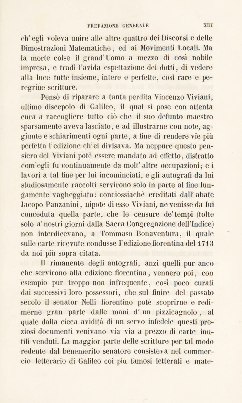 eh’ egli voleva unire alle altre quattro dei Discorsi e delle Dimostrazioni Matematiche, ed ai Movimenti Locali. Ma la morte colse il grand’ Uomo a mezzo di cosi nobile impresa, e tradì l’avida espettazione dei dotti, di vedere alla luce tutte insieme, intere e perfette, così rare e pe- regrine scritture. Pensò di riparare a tanta perdita Vincenzo Viviani, ultimo discepolo di Galileo, il qual si pose con attenta cura a raccogliere tutto ciò che il suo defunto maestro sparsamente aveva lasciato, e ad illustrarne con note, ag- giunte e schiarimenti ogni parte, a fine di rendere vie più perfetta l’edizione ch’ei divisava. Ma neppure questo pen- siero del Viviani potè essere mandato ad effetto, distratto com’egli fu continuamente da molt’ altre occupazioni; e i lavori a tal fine per lui incominciati, e gli autografi da lui studiosamente raccolti servirono solo in parte al fine lun- gamente vagheggiato: conciossiachè ereditati dall’abate Jacopo Panzanini, nipote di esso Viviani, ne venisse da lui conceduta quella parte, che le censure de’tempi (tolte solo a’ nostri giorni dalla Sacra Congregazione delPIndice) non interdicevano, a Tommaso Bonaventura, il quale sulle carte ricevute condusse l’edizione fiorentina del 1713 da noi più sopra citata. 11 rimanente degli autografi, anzi quelli pur anco che servirono alla edizione fiorentina, vennero poi, con esempio pur troppo non infrequente, così poco curati dai successivi loro possessori, che sul finire del passato secolo il senator Nelli fiorentino potè scoprirne e redi- merne gran parte dalle mani d’ un pizzicagnolo , ai quale dalla cieca avidità di un servo infedele questi pre- ziosi documenti venivano via via a prezzo di carte inu- tili venduti. La maggior parte delle scritture per tal modo redente dal benemerito senatore consisteva nel commer- cio letterario di Galileo coi pili famosi letterati e mate-