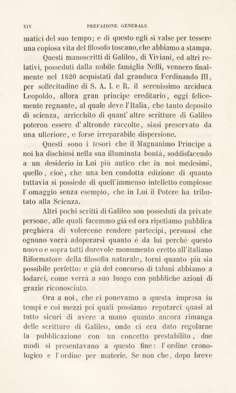 malici del suo tempo; e di questo egli si valse per tessere una copiosa vita del filosofo toscano, che abbiamo a stampa. Questi manoscritti di Galileo, di Viviani, ed altri re- lativi, posseduti dalla nobile famiglia Nelli, vennero final- mente nel 1820 acquistati dal granduca Ferdinando III, per sollecitudine di S. A. I. e R. il serenissimo arciduca Leopoldo, allora gran principe ereditario, oggi felice- mente regnante, al quale deve YItalia, che tanto deposito di scienza, arricchito di quant’ altre scritture di Galileo poteron essere d'altronde raccolte, siasi preservato da una ulteriore, e forse irreparabile dispersione. Questi sono i tesori che il Magnanimo Principe a noi ha dischiusi nella sua illuminata bontà, soddisfacendo a un desiderio in Lui più antico che in noi medesimi, quello, cioè, che ima ben condotta edizione di quanto tuttavia si possiede di quell’immenso intelletto compiesse 1’ omaggio senza esempio, che in Lui il Potere ha tribu- tato alla Scienza. Altri pochi scritti di Galileo son posseduti da private persone, alle quali facemmo già ed ora ripetiamo pubblica preghiera di volercene rendere partecipi, persuasi che ognuno vorrà adoperarsi quanto è da lui perchè questo nuovo e sopra tutti durevole monumento eretto all’italiano Riformatore della filosofìa naturale, torni quanto più sia possibile perfetto: e già del concorso di taluni abbiamo a lodarci, come verrà a suo luogo con pubbliche azioni di grazie riconosciuto. Ora a noi, che ci ponevamo a questa impresa in tempi e coi mezzi pei quali possiamo reputarci quasi al tutto sicuri di avere a mano quanto ancora rimanga delle scritture di Galileo, onde ci era dato regolarne la pubblicazione con un concetto prestabilito, due modi si presentavano a questo fine : l’ordine crono- logico e l’ordine per materie. Se non che, dopo breve