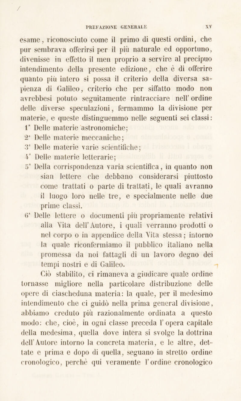 esame, riconosciuto come il primo di questi ordini, che pur sembrava offerirsi per il più naturale ed opportuno, divenisse in effetto il men proprio a servire al precipuo intendimento della presente edizione, che è di offerire quanto più intero si possa il criterio della diversa sa- pienza di Galileo, criterio che per siffatto modo non avrebbesi potuto seguitamele rintracciare nell' ordine delle diverse speculazioni, fermammo la divisione per materie, e queste distinguemmo nelle seguenti sei classi: la Delle materie astronomiche; 2a Delle materie meccaniche; 3a Delle materie varie scientifiche; Y Delle materie letterarie; Della corrispondenza varia scientifica, in quanto non siali lettere che debbano considerarsi piuttosto come trattati o parte di trattati, le quali avranno il luogo loro nelle tre, e specialmente nelle due prime classi. iY Delle lettere o documenti più propriamente relativi alla Yita deli'Autore, i quali verranno prodotti o nel corpo o in appendice della Yita stessa ; intorno ia quale riconfermiamo il pubblico italiano nella promessa da noi fattagli di un lavoro degno dei tempi nostri e di Galileo. Ciò stabilito, ci rimaneva a giudicare quale ordine tornasse migliore nella particolare distribuzione delle opere di ciascheduna materia: la quale, per il medesimo intendimento che ci guidò nella prima generai divisione, abbiamo creduto più razionalmente ordinata a questo modo: che, cioè, in ogni classe preceda l’opera capitale della medesima, quella dove intera si svolge ia dottrina dell’Autore intorno la concreta materia, e le altre, det- tate e prima e dopo di quella, seguano in stretto ordine cronologico, perchè qui veramente l’ordine cronologico