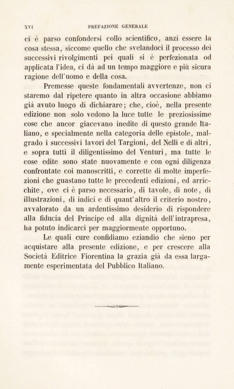 ci è parso confondersi collo scientifico, anzi essere la cosa stessa, siccome quello che svelandoci il processo dei successivi rivolgimenti pei quali si è perfezionata od applicata Tidea, ci dà ad un tempo maggiore e più sicura ragione dell’uomo e della cosa. Premesse queste fondamentali avvertenze, non ci staremo dal ripetere quanto in altra occasione abbiamo già avuto luogo di dichiarare; che, cioè, nella presente edizione non solo vedono la luce tutte le preziosissime cose che ancor giacevano inedite di questo grande Ita- liano, e specialmente nella categoria delle epistole, mal- grado i successivi lavori del Targioni, del Nelli e di altri, e sopra tutti il diligentissimo del Venturi, ma tutte le cose edite sono state nuovamente e con ogni diligenza confrontate coi manoscritti, e corrette di molte imperfe- zioni che guastano tutte le precedenti edizioni, ed arric- chite, ove ci è parso necessario, di tavole, di note, di illustrazioni, di indici e di quant’altro il criterio nostro, avvalorato da un ardentissimo desiderio di rispondere alla fiducia del Principe ed alla dignità dell’intrapresa, ha potuto indicarci per maggiormente opportuno. Le quali cure confidiamo eziandio che sieno per acquistare alla presente edizione, e per crescere alla Società Editrice Fiorentina la grazia già da essa larga- mente esperimentata del Pubblico Italiano. /