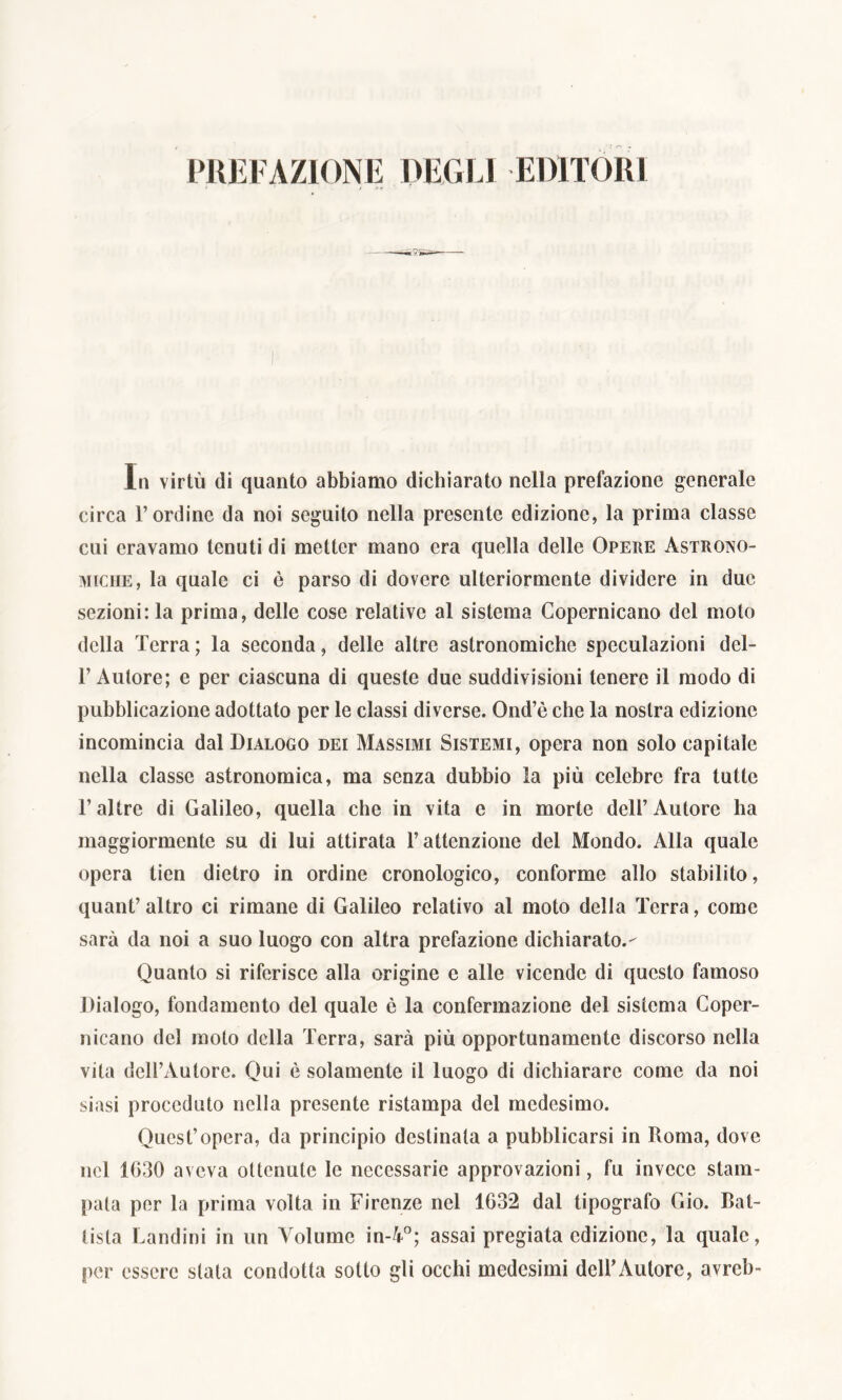 PREFAZIONE DEGLI EDITORI In virtù di quanto abbiamo dichiarato nella prefazione generale circa l’ordine da noi seguito nella presente edizione, la prima classe cui eravamo tenuti di metter mano era quella delle Opere Astrono- miche, la quale ci ò parso di dovere ulteriormente dividere in due sezioni: la prima, delle cose relative al sistema Copernicano del moto della Terra ; la seconda, delle altre astronomiche speculazioni del- 1’ Autore; e per ciascuna di queste due suddivisioni tenere il modo di pubblicazione adottato per le classi diverse. Ond’è che la nostra edizione incomincia dal Dialogo dei Massimi Sistemi, opera non solo capitale nella classe astronomica, ma senza dubbio la più celebre fra tutte l’altre di Galileo, quella che in vita e in morte dell’Autore ha maggiormente su di lui attirata l’attenzione del Mondo. Alla quale opera tien dietro in ordine cronologico, conforme allo stabilito, quant’ altro ci rimane di Galileo relativo al moto della Terra, come sarà da noi a suo luogo con altra prefazione dichiarato.- Quanto si riferisce alla origine c alle vicende di questo famoso Dialogo, fondamento del quale è la confermazione del sistema Coper- nicano del moto della Terra, sarà più opportunamente discorso nella vita dell’Autore. Qui è solamente il luogo di dichiarare come da noi siasi proceduto nella presente ristampa del medesimo. Quest’opera, da principio destinala a pubblicarsi in Roma, dove nel 1630 aveva ottenute le necessarie approvazioni, fu invece stam- pala per la prima volta in Firenze nel 1632 dal tipografo Gio. Bat- tista Landini in un Volume in-4°; assai pregiata edizione, la quale, per essere stala condotta sotto gli occhi medesimi dell’Autore, avreb-