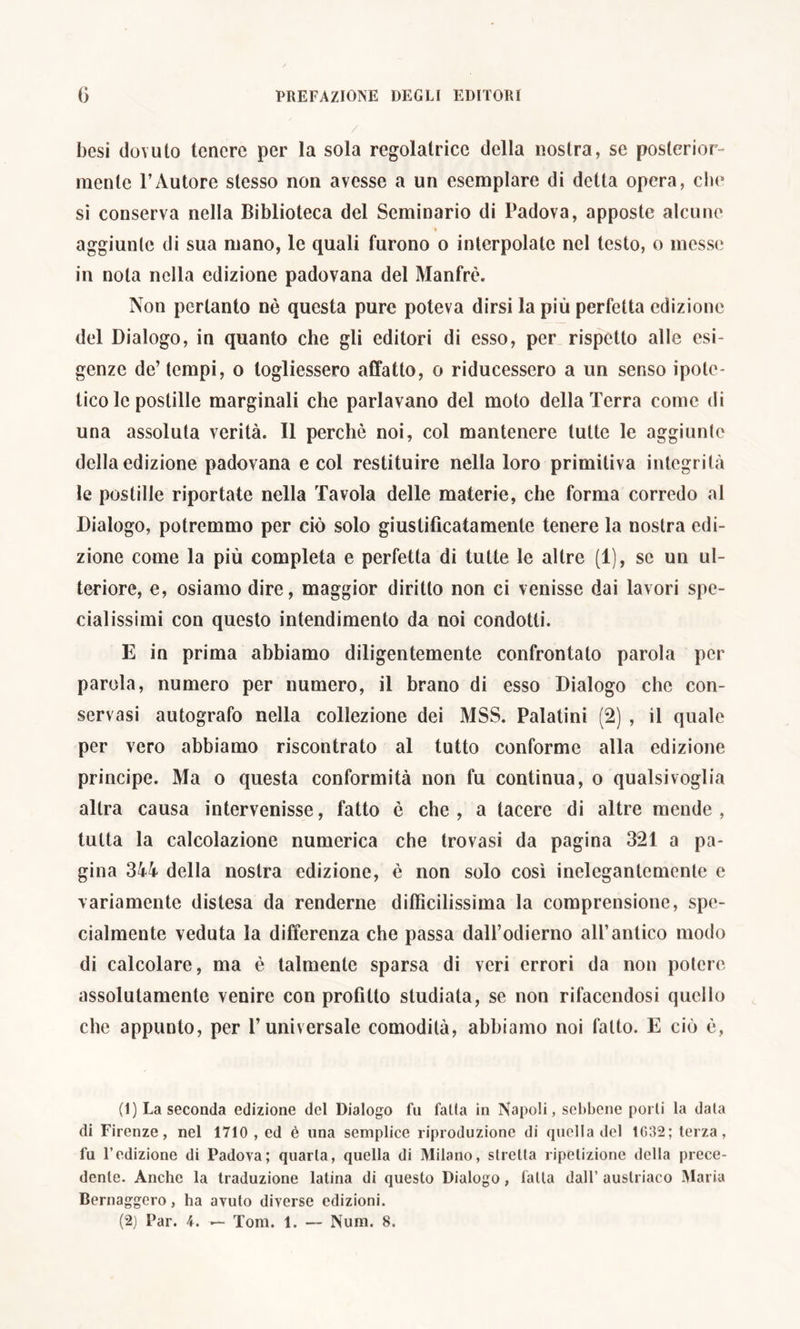 besi dovuto tenere per la sola regolatrice della nostra, se posterior- mente l’Autore stesso non avesse a un esemplare di detta opera, che si conserva nella Biblioteca del Seminario di Padova, apposte alcune i aggiunte di sua mano, le quali furono o interpolate nel testo, o messe in nota nella edizione padovana del Manfrè. Non pertanto nè questa pure poteva dirsi la più perfetta edizione del Dialogo, in quanto che gli editori di esso, per rispetto alle esi- genze de’ tempi, o logliessero affatto, o riducessero a un senso ipote- tico le postille marginali che parlavano del moto della Terra come di una assoluta verità. Il perchè noi, col mantenere tutte le aggiunte della edizione padovana e col restituire nella loro primitiva integrità le postille riportate nella Tavola delle materie, che forma corredo al Dialogo, potremmo per ciò solo giustifìcatamente tenere la nostra edi- zione come la più completa e perfetta di tutte le altre (1), se un ul- teriore, e, osiamo dire, maggior diritto non ci venisse dai lavori spe- cialissimi con questo intendimento da noi condotti. E in prima abbiamo diligentemente confrontato parola per parola, numero per numero, il brano di esso Dialogo che con- servasi autografo nella collezione dei MSS. Palatini (2) , il quale per vero abbiamo riscontrato al tutto conforme alla edizione principe. Ma o questa conformità non fu continua, o qualsivoglia altra causa intervenisse, fatto è che, a lacere di altre mende, tutta la calcolazione numerica che trovasi da pagina 321 a pa- gina 344 della nostra edizione, è non solo così inelegantemente e variamente distesa da renderne difficilissima la comprensione, spe- cialmente veduta la differenza che passa dall’odierno all’antico modo di calcolare, ma è talmente sparsa di veri errori da non potere assolutamente venire con profitto studiata, se non rifacendosi quello che appunto, per l’universale comodità, abbiamo noi fatto. E ciò è, (1) La seconda edizione del Dialogo fu falla in Napoli, sebbene porli la data di Firenze, nel 1710 , ed è una semplice riproduzione di quella del 1032; terza, fu l’edizione di Padova; quarta, quella di Milano, stretta ripetizione della prece- dente. Anche la traduzione latina di questo Dialogo, falla dall’ austriaco Maria Bernaggero, ha avuto diverse edizioni.