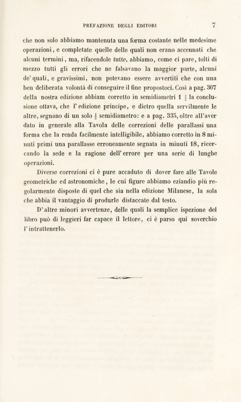 che non solo abbiamo mantenuta una forma costante nelle medesime operazioni, e completate quelle delle quali non erano accennati che alcuni termini, ma, rifacendole tutte, abbiamo, come ci pare, tolti di mezzo tutti gli errori che ne falsavano la maggior parte, alcuni de’quali, e gravissimi, non potevano essere avvertiti che con una ben deliberata volontà di conseguire il fine propostoci. Cosi a pag. 307 della nostra edizione abbiam corretto in semidiametri 1 j la conclu- sione ottava, che l’edizione principe, e dietro quella servilmente le altre, segnano di un solo { semidiametro: e a pag. 335, oltre all’aver dato in generale alla Tavola delle correzioni delle parallassi una forma che la renda facilmente intelligibile, abbiamo corretto in 8 mi- nuti primi una parallasse erroneamente segnata in minuti 18, ricer- cando la sede e la ragione dell’errore per una serie di lunghe operazioni. Diverse correzioni ci è pure accaduto di dover fare alle Tavole geometriche ed astronomiche, le cui figure abbiamo eziandio più re- golarmente disposte di quel che sia nella edizione Milanese, la sola che abbia il vantaggio di produrle distaccate dal testo. D’altre minori avvertenze, delle quali la semplice ispezione del libro può di leggieri far capace il lettore, ci è parso qui soverchio l’intrattenerlo.