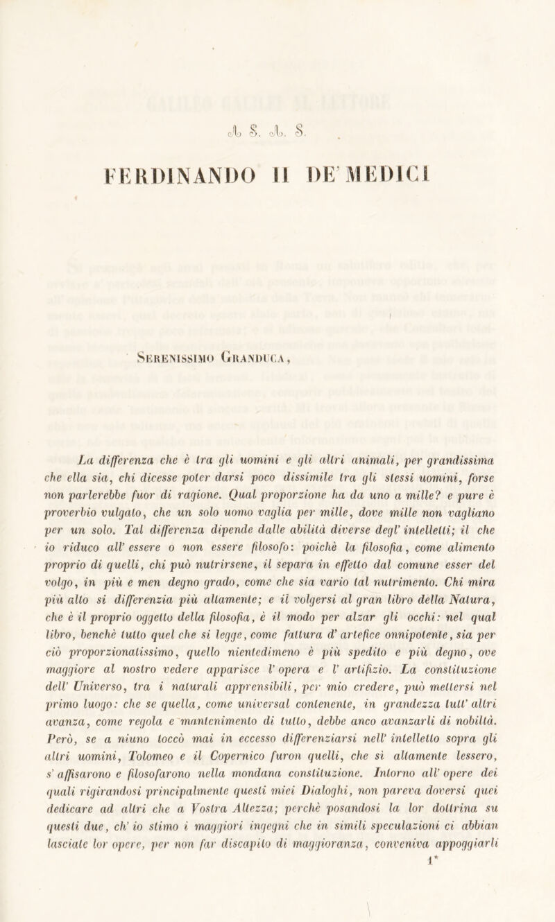 Serenissimo Granduca , La differenza che è ira gli uomini e gli altri animali, per grandissima che ella sia, chi dicesse poter darsi poco dissimile tra gli stessi uomini, forse non parlerebbe fuor di ragione. Qual proporzione ha da uno a mille? e pure è proverbio vulgato, che un solo uomo vaglia per mille, dove mille non vagliano per un solo. Tal differenza dipende dalle abilità diverse degl’ intelletti; il che io riduco all’ essere o non essere filosofo : poiché la filosofia, come alimento proprio di quelli, chi può nutrirsene, il separa in effetto dal comune esser del volgo, in più e men degno grado, come che sia vario tal nutrimento. Chi mira più alto si differenzia più altamente; e il volgersi al gran libro della Natura, che è il proprio oggetto della filosofia, è il modo per alzar gli occhi: nel qual libro, benché lutto quel che si legge, come fattura d’artefice onnipotente, sia per ciò proporzionalissimo, quello nientedimeno è più spedito e più degno, ove maggiore al nostro vedere apparisce V opera e V artifizio. La constituzione dell’ Universo, tra i naturali apprensibili, per mio credere, può mettersi nel primo luogo: che se quella, come unirersai contenente, in grandezza tuli’ altri avanza, come regola e mantenimento di lutto, debbe anco avanzarli di nobiltà. Cerò, se a niuno toccò mai in eccesso differenziarsi nell’ intelletto sopra gli altri uomini, Tolomeo e il Copernico furon quelli, che sì altamente lessero, s’ affisarono e fdosofarono nella mondana constituzione. Intorno all’ opere dei quali rigirandosi principalmente questi miei Dialoghi, non pareva doversi quei dedicare ad altri che a Vostra Altezza; perchè posandosi la lor dottrina su questi due, ch’io stimo i maggiori ingegni che in simili speculazioni ci abbimi lasciate lor opere, per non far discapito di maggioranza, conveniva appoggiarli r