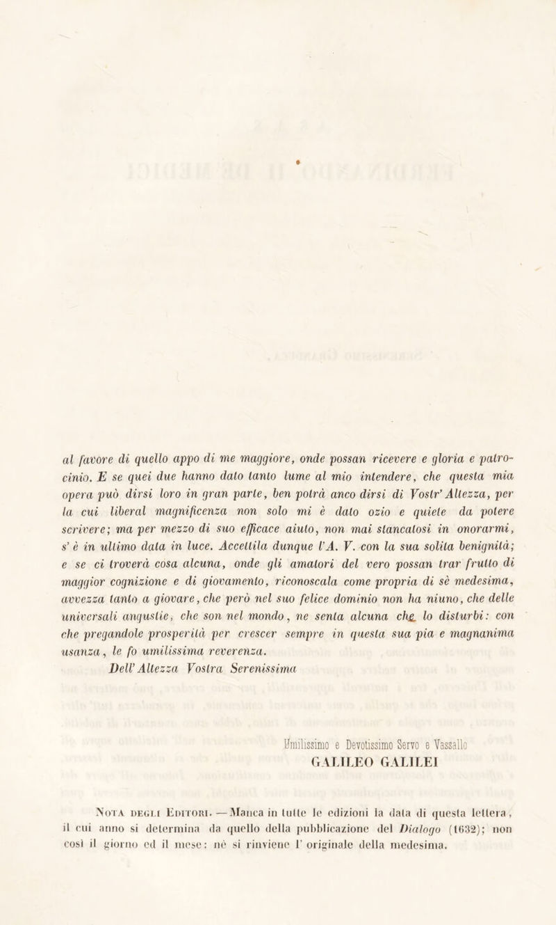 al favore di quello appo di me maggiore, onde possan ricevere e gloria e patro- cinio. E se quei due hanno dato tarilo lume al mio intendere, che questa mia opera può dirsi loro in gran parte, ben potrà anco dirsi di Voslr’ Altezza, per la cui liberal magnificenza non solo mi è dato ozio e quiete da potere scrivere; ma per mezzo di suo efficace aiuto, non mai stancatosi in onorarmi, s’ è in ultimo data in luce. Accettila dunque VA. V. con la sua solita benignità; e se ci troverà cosa alcuna, onde gli amatori del vero possan trar frutto di maggior cognizione e di giovamento, riconoscala come propria di sè medesima, avvezza tanto a giovare, che però nel suo felice dominio non ha niuno, che delle universali angustie, che son nel mondo, ne senta alcuna chji lo disturbi: con che pregandole prosperità per crescer sempre in questa sua pia e magnanima usanza, le fo umilissima reverenza. Veli’Altezza Vostra Serenissima Umilissimo e Devotissimo Servo e Vassallo GALILEO GALILEI Nota degù Editori.—Manca in tulle le edizioni la data di questa lettera, il cui anno si determina da quello della pubblicazione del Dialogo (1032); non cosi il giorno ed il mese: nè si rinviene l’originale della medesima.