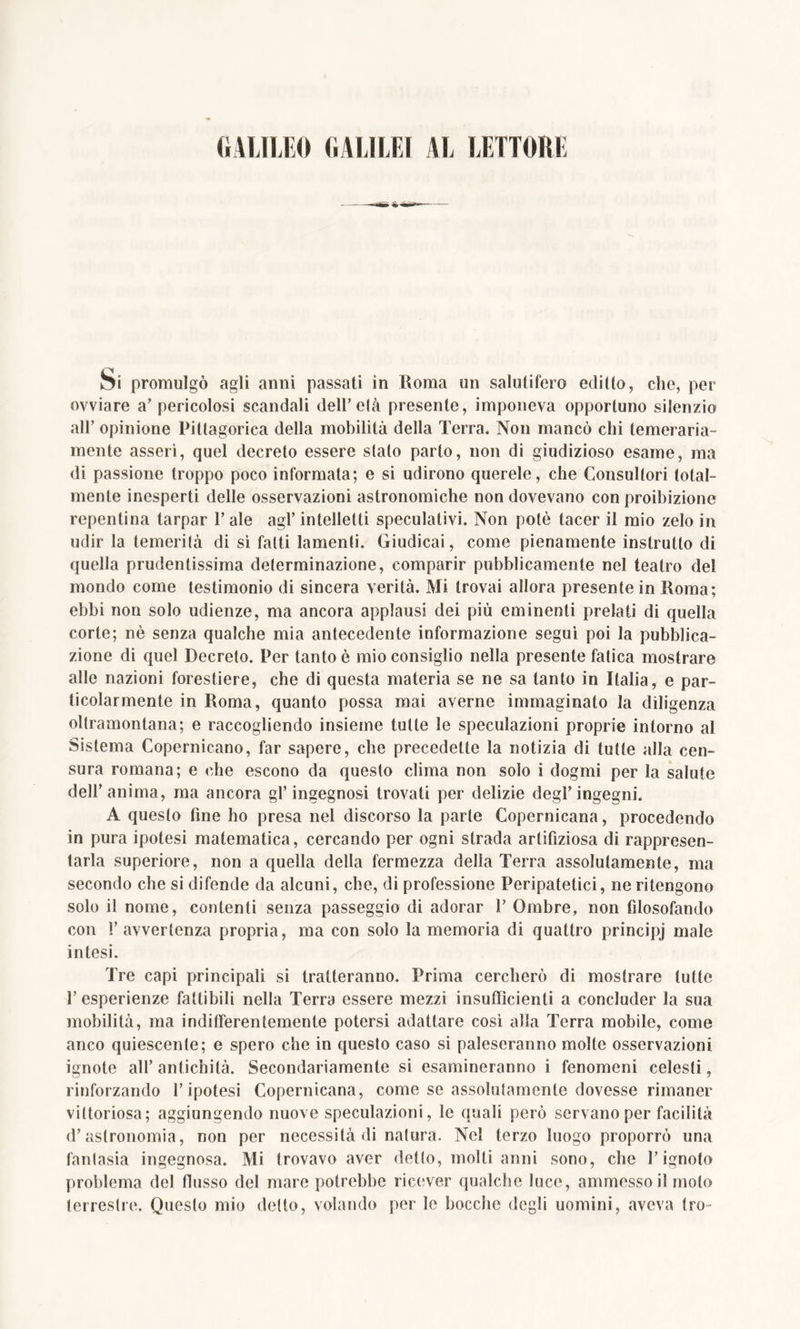 GALILEO GALILEI AL LETTORE Si promulgò agli anni passati in Roma un salutifero editto, che, per ovviare a’ pericolosi scandali dell’olà presente, imponeva opportuno silenzio all’ opinione Pittagorica della mobilità della Terra. Non mancò chi temeraria- mente asseri, quel decreto essere stalo parto, non di giudizioso esame, ma di passione troppo poco informata; e si udirono querele, che Consultori total- mente inesperti delle osservazioni astronomiche non dovevano con proibizione repentina tarpar T ale agl’ intelletti speculativi. Non potè tacer il mio zelo in udir la temerità di si fatti lamenti. Giudicai, come pienamente inslrutlo di quella prudentissima determinazione, comparir pubblicamente nel teatro del mondo come testimonio di sincera verità. Mi trovai allora presente in Roma; ebbi non solo udienze, ma ancora applausi dei più eminenti prelati di quella corte; nè senza qualche mia antecedente informazione seguì poi la pubblica- zione di quel Decreto. Per tanto è mio consiglio nella presente fatica mostrare alle nazioni forestiere, che di questa materia se ne sa tanto in Italia, e par- ticolarmente in Roma, quanto possa mai averne immaginato la diligenza oltramontana; e raccogliendo insieme tutte le speculazioni proprie intorno al Sistema Copernicano, far sapere, che precedette la notizia di tutte alla cen- sura romana; e che escono da questo clima non solo i dogmi per la salute dell’anima, ma ancora gl’ingegnosi trovati per delizie degl’ingegni. A questo fine ho presa nel discorso la parte Copernicana, procedendo in pura ipotesi matematica, cercando per ogni strada arlifiziosa di rappresen- tarla superiore, non a quella della fermezza della Terra assolutamente, ma secondo che si difende da alcuni, che, di professione Peripatetici, ne ritengono solo il nome, contenti senza passeggio di adorar 1’ Ombre, non filosofando con l’avvertenza propria, ma con solo la memoria di quattro principj male intesi. Tre capi principali si tratteranno. Prima cercherò di mostrare tutte l’esperienze fattibili nella Terra essere mezzi insufficienti a concluder la sua mobilità, ma indifferentemente potersi adattare cosi alla Terra mobile, come anco quiescente; e spero che in questo caso si paleseranno molle osservazioni ignote all’antichità. Secondariamente si esamineranno i fenomeni celesti, rinforzando l’ipotesi Copernicana, come se assolutamente dovesse rimaner vittoriosa; aggiungendo nuove speculazioni, le quali però servano per facilità d’astronomia, non per necessità di natura. Nel terzo luogo proporrò una fantasia ingegnosa. Mi trovavo aver detto, molti anni sono, che l’ignoto problema del flusso del mare potrebbe ricever qualche luce, ammesso il molo terrestre. Questo mio detto, volando per le bocche degli uomini, aveva Irò-