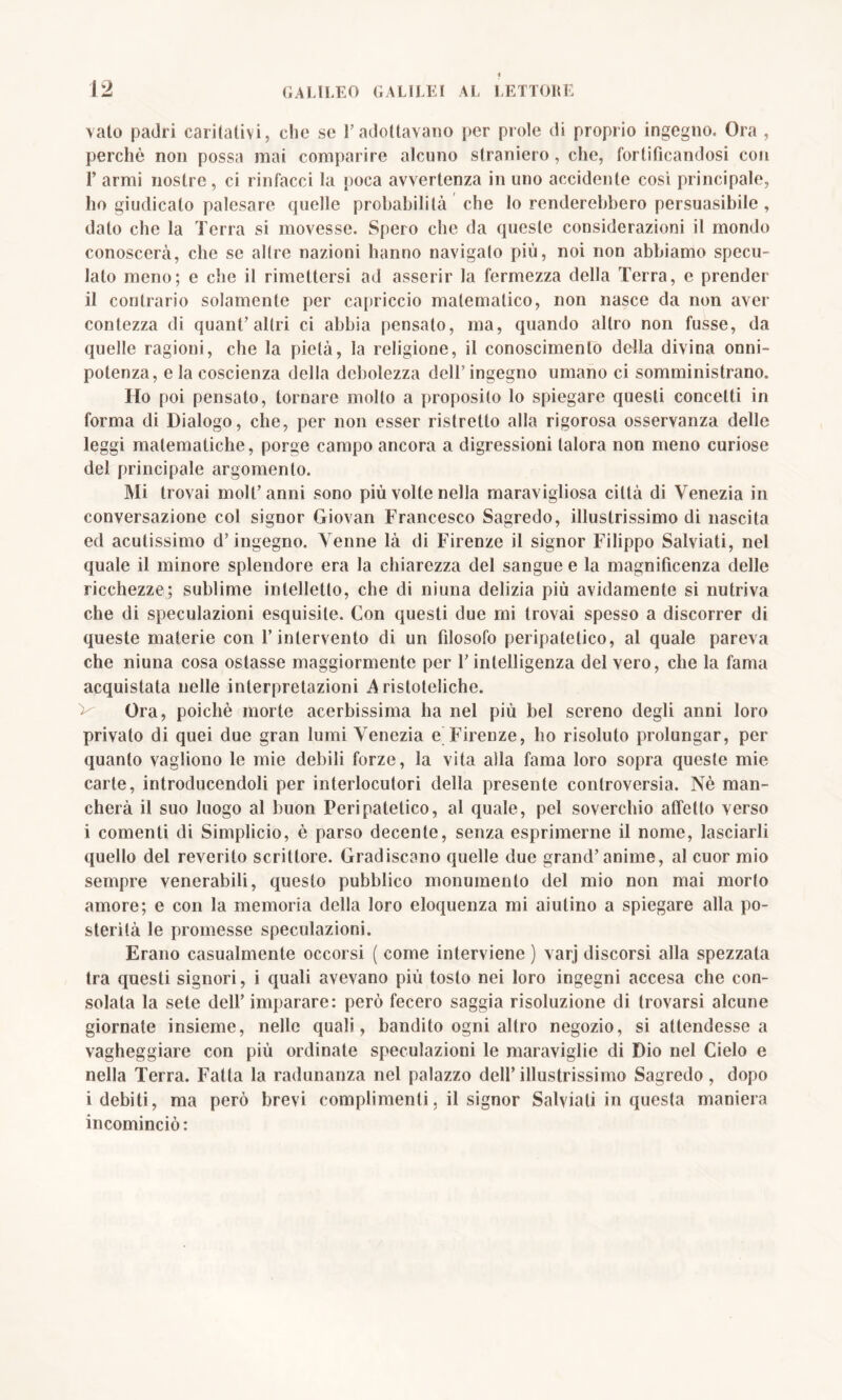 vaio padri caritativi, che se l’adottavano per prole di proprio ingegno. Ora , perchè non possa mai comparire alcuno straniero, che, fortificandosi con F armi nostre, ci rinfacci la poca avvertenza in uno accidente così principale, ho giudicalo palesare quelle probabilità che lo renderebbero persuasibile, dato che la Terra si movesse. Spero che da queste considerazioni il mondo conoscerà, che se altre nazioni hanno navigalo più, noi non abbiamo specu- lato meno; e che il rimettersi ad asserir la fermezza della Terra, e prender il contrario solamente per capriccio matematico, non nasce da non aver contezza di quant’altri ci abbia pensato, ma, quando altro non fusse, da quelle ragioni, che la pietà, la religione, il conoscimento della divina onni- potenza, e la coscienza della debolezza dell’ingegno umano ci somministrano. Ho poi pensato, tornare mollo a proposilo lo spiegare questi concetti in forma di Dialogo, che, per non esser ristretto alla rigorosa osservanza delle leggi matematiche, porge campo ancora a digressioni talora non meno curiose del principale argomento. Mi trovai moli’anni sono più volte nella maravigliosa città di Venezia in conversazione col signor Giovan Francesco Sagredo, illustrissimo di nascita ed acutissimo d’ingegno. Venne là di Firenze il signor Filippo Salviati, nel quale il minore splendore era la chiarezza del sangue e la magnificenza delle ricchezze; sublime intelletto, che di niuna delizia più avidamente si nutriva che di speculazioni esquisile. Con questi due mi trovai spesso a discorrer di queste materie con l’intervento di un filosofo peripatetico, al quale pareva che niuna cosa ostasse maggiormente per l’intelligenza del vero, che la fama acquistata nelle interpretazioni Aristoteliche. V Ora, poiché morte acerbissima ha nel più bel sereno degli anni loro privato di quei due gran lumi Venezia e Firenze, ho risoluto prolungar, per quanto vagliono le mie debili forze, la vita alla fama loro sopra queste mie carte, introducendoli per interlocutori della presente controversia. Nè man- cherà il suo luogo al buon Peripatetico, al quale, pel soverchio affetto verso i comenti di Simplicio, è parso decente, senza esprimerne il nome, lasciarli quello del reverito scrittore. Gradiscano quelle due grand’anime, al cuor mio sempre venerabili, questo pubblico monumento del mio non mai morto amore; e con la memoria della loro eloquenza mi aiutino a spiegare alla po- sterità le promesse speculazioni. Erano casualmente occorsi ( come interviene ) varj discorsi alla spezzata tra questi signori, i quali avevano più tosto nei loro ingegni accesa che con- solala la sete dell’ imparare: però fecero saggia risoluzione di trovarsi alcune giornate insieme, nelle quali, bandito ogni altro negozio, si attendesse a vagheggiare con più ordinate speculazioni le maraviglie di Dio nel Cielo e nella Terra. Fatta la radunanza nel palazzo dell’ illustrissimo Sagredo , dopo i debiti, ma però brevi complimenti, il signor Salviati in questa maniera incominciò: