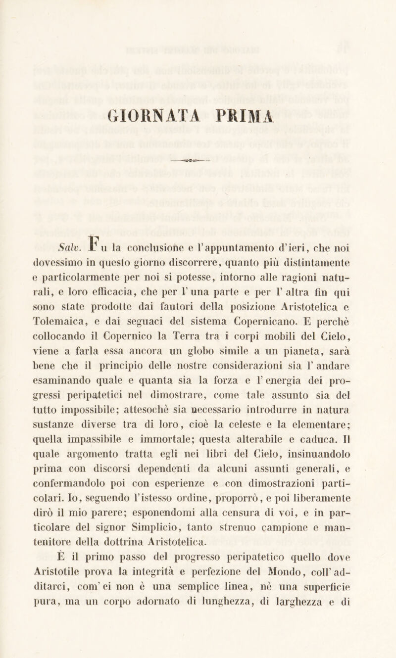 GIORNATA PRIMA —<s*©-S Salv. Jl u la conclusione e l’appuntamento d ieri, che noi dovessimo in questo giorno discorrere, quanto più distintamente e particolarmente per noi si potesse, intorno alle ragioni natu- rali, e loro efficacia, che per 1’ una parte e per 1’ altra tiri qui sono state prodotte dai fautori della posizione Aristotelica e Tolemaica, e dai seguaci del sistema Copernicano. E perchè collocando il Copernico la Terra tra i corpi mobili del Cielo, viene a farla essa ancora un globo simile a un pianeta, sarà bene che il principio delle nostre considerazioni sia 1’ andare esaminando quale e quanta sia la forza e l’energia dei pro- gressi peripatetici nel dimostrare, come tale assunto sia del tutto impossibile; attesoché sia necessario introdurre in natura sustanze diverse tra di loro, cioè la celeste e la elementare; quella impassibile e immortale; questa alterabile e caduca. Il quale argomento tratta egli nei libri del Cielo, insinuandolo prima con discorsi dependenti da alcuni assunti generali, e confermandolo poi con esperienze e con dimostrazioni parti- colari. Io, seguendo l’istesso ordine, proporrò, e poi liberamente dirò il mio parere; esponendomi alla censura di voi, e in par- ticolare del signor Simplicio, tanto strenuo campione e man- tenitore della dottrina Aristotelica. È il primo passo del progresso peripatetico quello dove Aristotile prova la integrità e perfezione del Mondo, coll’ad- ditarci, coni’ei non è una semplice linea, nè una superfìcie pura, ma un corpo adornato di lunghezza, di larghezza e di
