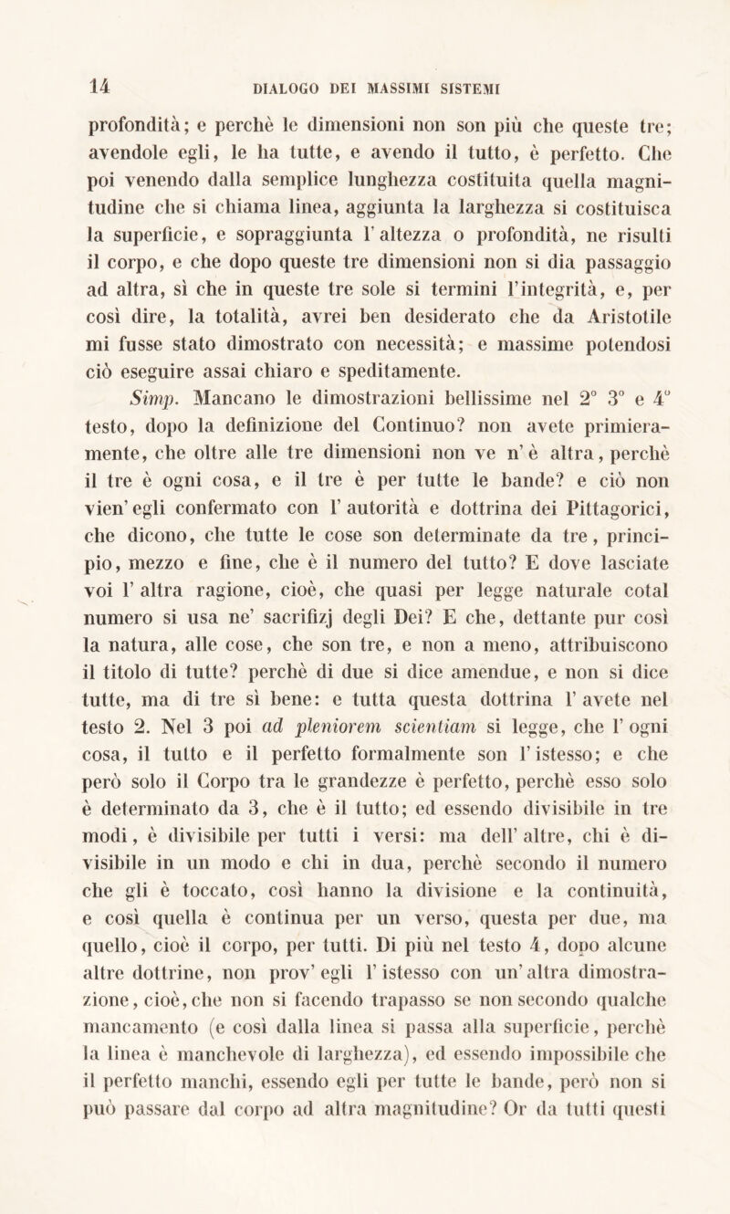 profondità; e perchè le dimensioni non son più che queste tre; avendole egli, le ha tutte, e avendo il tutto, è perfetto. Che poi venendo dalla semplice lunghezza costituita quella magni- tudine che si chiama linea, aggiunta la larghezza si costituisca la superficie, e sopraggiunta Y altezza o profondità, ne risulti il corpo, e che dopo queste tre dimensioni non si dia passaggio ad altra, sì che in queste tre sole si termini l’integrità, e, per così dire, la totalità, avrei ben desiderato che da Aristotile mi fusse stato dimostrato con necessità; e massime potendosi ciò eseguire assai chiaro e speditamente. Simp. Mancano le dimostrazioni bellissime nel 2° 3° e 4° testo, dopo la definizione del Continuo? non avete primiera- mente, che oltre alle tre dimensioni non ve n’ è altra, perchè il tre è ogni cosa, e il tre è per tutte le bande? e ciò non vien’egli confermato con l’autorità e dottrina dei Pittagorici, che dicono, che tutte le cose son determinate da tre, princi- pio, mezzo e fine, che è il numero del tutto? E dove lasciate voi l’altra ragione, cioè, che quasi per legge naturale cotai numero si usa ne’ sacrifizj degli Dei? E che, dettante pur così la natura, alle cose, che son tre, e non a meno, attribuiscono il titolo di tutte? perchè di due si dice amendue, e non si dice tutte, ma di tre sì bene: e tutta questa dottrina l’avete nel testo 2. Nel 3 poi ad pleniorem scientiam si legge, che fogni cosa, il tutto e il perfetto formalmente son l’istesso; e che però solo il Corpo tra le grandezze è perfetto, perchè esso solo è determinato da 3, che è il tutto; ed essendo divisibile in tre modi, è divisibile per tutti i versi: ma dell’altre, chi è di- visibile in un modo e chi in dua, perchè secondo il numero che gli è toccato, così hanno la divisione e la continuità, e così quella è continua per un verso, questa per due, ma quello, cioè il corpo, per tutti. Di più nel testo 4, dopo alcune altre dottrine, non prov’egli l’istesso con un’altra dimostra- zione, cioè, che non si facendo trapasso se non secondo qualche mancamento (e così dalla linea si passa alla superficie, perchè la linea è manchevole di larghezza), ed essendo impossibile che il perfetto manchi, essendo egli per tutte le bande, però non si può passare dal corpo ad altra magnitudine? Or da tutti questi