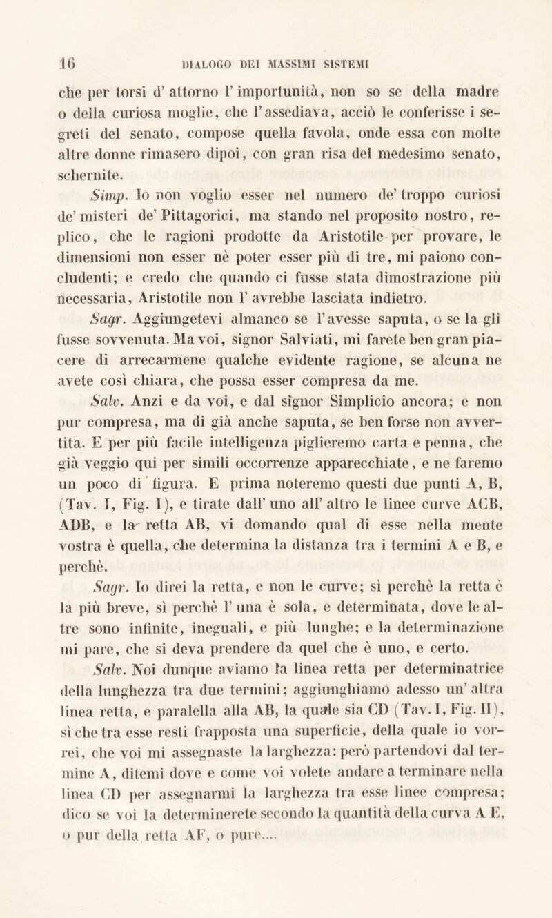che per torsi d’attorno l’importunità, non so se della madre o della curiosa moglie, che Vassediava, acciò le conferisse i se- greti del senato, compose quella favola, onde essa con molte altre donne rimasero dipoi, con gran risa del medesimo senato, schernite. Simp. lo non voglio esser nel numero de’ troppo curiosi de’misteri de’ Pittagorici, ma stando nel proposito nostro, re- plico, che le ragioni prodotte da Aristotile per provare, le dimensioni non esser nè poter esser più dì tre, mi paiono con- cludenti; e credo che quando ci fusse stata dimostrazione più necessaria, Aristotile non 1’ avrebbe lasciata indietro. Sagr. Aggiungetevi almanco se l’avesse saputa, o se la gli fusse sovvenuta. Ma voi, signor Salviati, mi farete ben gran pia- cere di arrecarmene qualche evidente ragione, se alcuna ne avete così chiara, che possa esser compresa da me. Salv. Anzi e da voi, e dal signor Simplicio ancora; e non pur compresa, ma di già anche saputa, se ben forse non avver- tita. E per più facile intelligenza piglieremo carta e penna, che già veggio qui per simili occorrenze apparecchiate, e ne faremo un poco di ligura. E prima noteremo questi due punti A, B, (Tav. I, Fig. I), e tirate dall’uno all’altro le linee curve AGB, ADB, e lar retta AB, vi domando qual di esse nella mente vostra è quella, che determina la distanza tra i termini A e B, e perchè. Sagr. Io direi la retta, e non le curve; sì perchè la retta è la più breve, sì perchè 1’ una è sola, e determinata, dove le al- tre sono infinite, ineguali, e più lunghe; e la determinazione mi pare, che si deva prendere da quel che è uno, e certo. Salv. Noi dunque aviamo la linea retta per determinatrice della lunghezza tra due termini; aggiunghiamo adesso un’altra linea retta, e paralella alla AB, la quale sia CI) (Tav. I, Fig. II), sì che tra esse resti frapposta una superficie, della quale io vor- rei, che voi mi assegnaste la larghezza: però partendovi dal ter- mine A, ditemi dove e come voi volete andare a terminare nella linea CD per assegnarmi la larghezza tra esse linee compresa; dico se voi la determinerete secondo la quantità della curva A E, o pur della retta AF, o pure....