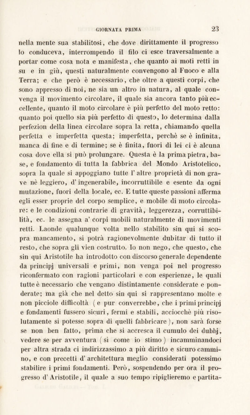 nella mente sua stabilitosi, che dove dirittamente il progresso lo conduceva, interrompendo il filo ci esce traversalmente a portar come cosa nota e manifesta, che quanto ai moti retti in su e in giù, questi naturalmente convengono al Fuoco e alla Terra; e che però è necessario, che oltre a questi corpi, che sono appresso di noi, ne sia un altro in natura, al quale con- venga il movimento circolare, il quale sia ancora tanto più ec- cellente, quanto il moto circolare è più perfetto del moto retto: quanto poi quello sia più perfetto di questo, lo determina dalla perfezion della linea circolare sopra la retta, chiamando quella perfetta e imperfetta questa; imperfetta, perche se è infinita, manca di fine e di termine; se è finita, fuori di lei ci è alcuna cosa dove ella si può prolungare. Questa è la prima pietra, ba- se, e fondamento di tutta la fabbrica del Mondo Aristotelico, sopra la quale si appoggiano tutte T altre proprietà di non gra- ve nè leggiero, d’ingenerabile, incorruttibile e esente da ogni mutazione, fuori della locale, ec. E tutte queste passioni afferma egli esser proprie del corpo semplice, e mobile di moto circola- re: e le condizioni contrarie di gravità, leggerezza, corruttibi- lità, ec. le assegna a’ corpi mobili naturalmente di movimenti retti. Laonde qualunque volta nello stabilito sin qui si sco- pra mancamento, si potrà ragionevolmente dubitar di tutto il resto, che sopra gli vien costrutto. Io non nego, che questo, che sin qui Aristotile ha introdotto con discorso generale dependente da principj universali e primi, non venga poi nel progresso riconfermato con ragioni particolari e con esperienze, le quali tutte è necessario che vengano distintamente considerate e pon- derate; ma già che nel detto sin qui si rappresentano molte e non picciole difficoltà ( e pur converrebbe, che i primi principi e fondamenti fussero sicuri, fermi e stabili, acciocché più riso- lutamente si potesse sopra di quelli fabbricare), non sarà forse se non ben fatto, prima che si accresca il cumulo dei dubbj, vedere se per avventura ( sì come io stimo ) incamminandoci per altra strada ci indirizzassimo a più diritto e sicuro cammi- no, e con precetti d’ architettura meglio considerati potessimo stabilire i primi fondamenti. Però, sospendendo per ora il pro- gresso d’Aristotile, il quale a suo tempo ripiglieremo e partita-