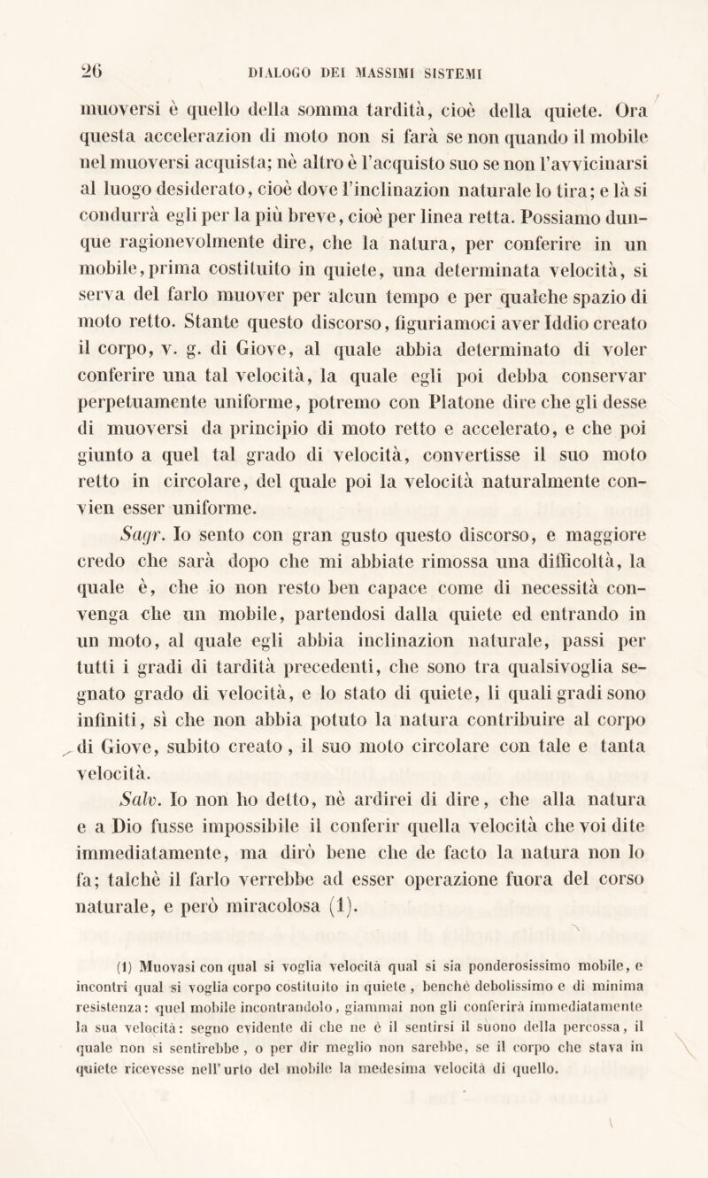 muoversi è quello della somma tardità, cioè della quiete. Ora questa accelerazion di moto non si farà se non quando il mobile nel muoversi acquista; nè altro è l’acquisto suo se non l’avvicinarsi al luogo desiderato, cioè dove l’inclinazion naturale lo tira; e là si condurrà egli per la più breve, cioè per linea retta. Possiamo dun- que ragionevolmente dire, che la natura, per conferire in un mobile,prima costituito in quiete, una determinata velocità, si serva del tarlo muover per alcun tempo e per qualche spazio di moto retto. Stante questo discorso, figuriamoci aver Iddio creato il corpo, v. g. di Giove, al quale abbia determinato di voler conferire una tal velocità, la quale egli poi debba conservar perpetuamente uniforme, potremo con Platone dire che gli desse di muoversi da principio di moto retto e accelerato, e che poi giunto a quel tal grado di velocità, convertisse il suo moto retto in circolare, del quale poi la velocità naturalmente con- vien esser uniforme. Sagr. Io sento con gran gusto questo discorso, e maggiore credo che sarà dopo che mi abbiate rimossa una difficoltà, la quale è, che io non resto ben capace come di necessità con- venga che un mobile, partendosi dalla quiete ed entrando in un moto, al quale egli abbia inclinazion naturale, passi per tutti i gradi di tardità precedenti, che sono tra qualsivoglia se- gnato grado di velocità, e lo stato di quiete, li quali gradi sono infiniti, sì che non abbia potuto la natura contribuire al corpo di Giove, subito creato, il suo molo circolare con tale e tanta velocità. Scilv. Io non ho detto, nè ardirei di dire, che alla natura e a Dio fusse impossibile il conferir quella velocità che voi dite immediatamente, ma dirò bene che de facto la natura non Io fa; talché il farlo verrebbe ad esser operazione fuora del corso naturale, e però miracolosa (1). A (t) Muovasi con qual si voglia velocità qual si sia ponderosissimo mobile, e incontri qual si voglia corpo costituito in quiete , benché debolissimo e di minima resistenza: quel mobile incontrandolo, giammai non gli conferirà immediatamente la sua velocità: segno evidente di che ne è il sentirsi il suono della percossa, il quale non si sentirebbe , o per dir meglio non sarebbe, se il corpo che stava in quiete ricevesse nell’urto del mobile la medesima velocità di quello.