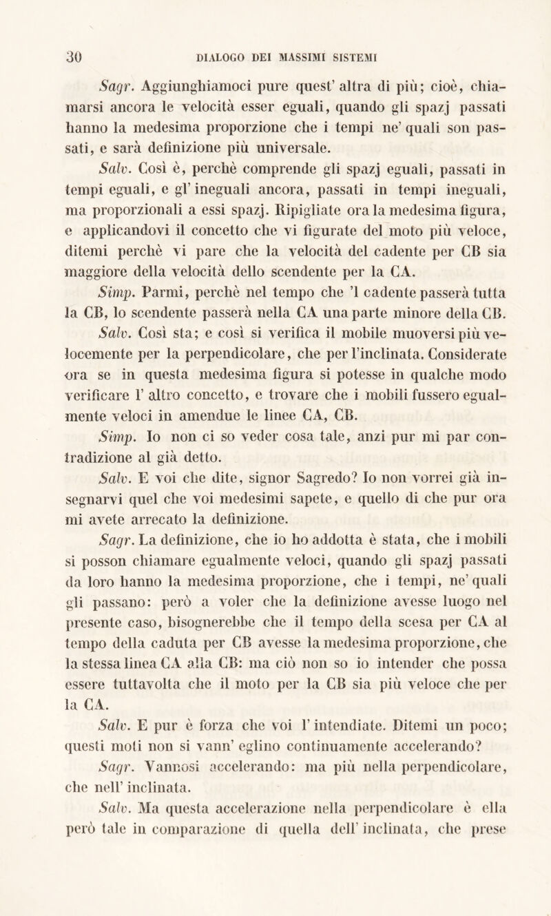 Sagr. Aggiunghiamoci pure quest’altra di più; cioè, chia- marsi ancora le velocità esser eguali, quando gli spazj passati hanno la medesima proporzione che i tempi ne’ quali son pas- sati, e sarà definizione più universale. Salv. Così è, perchè comprende gli spazj eguali, passati in tempi eguali, e gl’ineguali ancora, passati in tempi ineguali, ma proporzionali a essi spazj. Ripigliate ora la medesima llgura, e applicandovi il concetto che vi figurate del moto più veloce, ditemi perchè vi pare che la velocità del cadente per CB sia maggiore della velocità dello scendente per la CA. Simp. Panni, perchè nel tempo che ’l cadente passerà tutta la CB, lo scendente passerà nella CA una parte minore della CB. Salv. Così sta; e così si verifica il mobile muoversi più ve- locemente per la perpendicolare, che per l’inclinata. Considerate ora se in questa medesima figura si potesse in qualche modo verificare 1’ altro concetto, e trovare che i mobili fussero egual- mente veloci in amendue le linee CA, CB. Simp. Io non ci so veder cosa tale, anzi pur mi par con- iradizione al già detto. Salv. E voi che dite, signor Sagredo? Io non vorrei già in- segnarvi quel che voi medesimi sapete, e quello di che pur ora mi avete arrecato la definizione. Sagr. La definizione, che io ho addotta è stata, che i mobili si posson chiamare egualmente veloci, quando gli spazj passati da loro hanno la medesima proporzione, che i tempi, ne’quali gli passano: perù a voler che la definizione avesse luogo nel presente caso, bisognerebbe che il tempo della scesa per CA al tempo della caduta per CB avesse la medesima proporzione, che la stessa linea CA alla CB: ma ciò non so io intender che possa essere tuttavolta che il moto per la CB sia più veloce che per la CA. Salv. E pur è forza che voi l’intendiate. Ditemi un poco; questi moti non si vanii’ eglino continuamente accelerando? Sagr. Yannosi accelerando: ma più nella perpendicolare, che nell’ inclinata. Salv. Ma questa accelerazione nella perpendicolare è ella però tale in comparazione di quella dell’inclinata, che prese