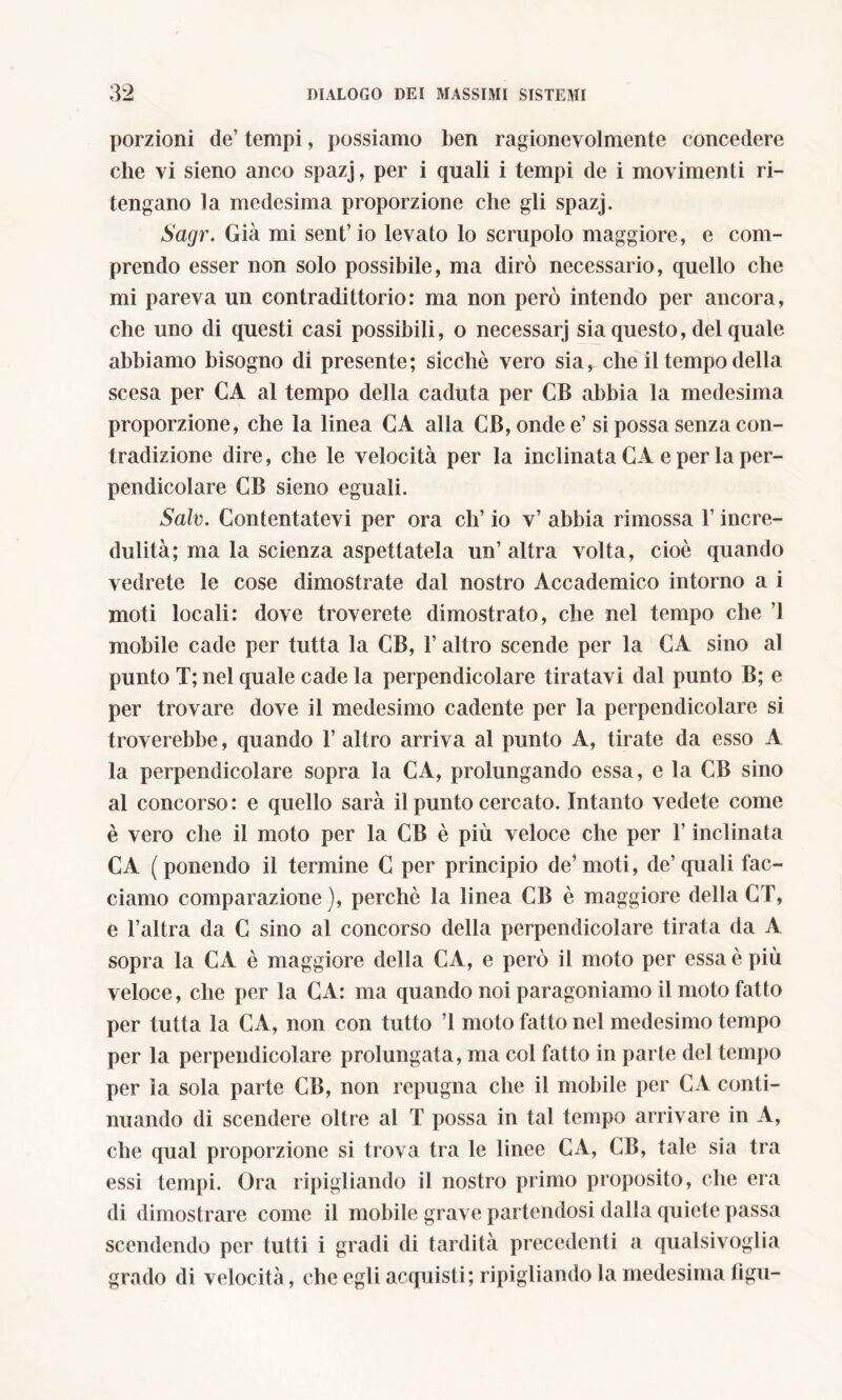 porzioni de’ tempi, possiamo ben ragionevolmente concedere che vi sieno anco spazj, per i quali i tempi de i movimenti ri- tengano la medesima proporzione che gli spazj. Sagr. Già mi sent’ io levato lo scrupolo maggiore, e com- prendo esser non solo possibile, ma dirò necessario, quello che mi pareva un con tradi ttorio: ma non però intendo per ancora, che uno di questi casi possibili, o necessari sia questo, del quale abbiamo bisogno di presente; sicché vero sia, che il tempo della scesa per CA al tempo della caduta per CB abbia la medesima proporzione, che la linea CA alla CB,ondee’ si possa senza con- tradizione dire, che le velocità per la inclinata CA e per la per- pendicolare CB sieno eguali. Salv. Contentatevi per ora eh’ io v’ abbia rimossa l’incre- dulità; ma la scienza aspettatela un’ altra volta, cioè quando vedrete le cose dimostrate dal nostro Accademico intorno a i moti locali: dove troverete dimostrato, che nel tempo che ’1 mobile cade per tutta la CB, 1’ altro scende per la CA sino al punto T; nel quale cade la perpendicolare tiratavi dal punto B; e per trovare dove il medesimo cadente per la perpendicolare si troverebbe, quando l’altro arriva al punto A, tirate da esso A la perpendicolare sopra la CA, prolungando essa, e la CB sino al concorso: e quello sarà il punto cercato. Intanto vedete come è vero che il moto per la CB è più veloce che per l’inclinata CA (ponendo il termine C per principio de’moti, de’quali fac- ciamo comparazione), perchè la linea CB è maggiore della CT, e l’altra da C sino al concorso della perpendicolare tirata da A sopra la CA è maggiore della CA, e però il moto per essa è più veloce, che per la CA: ma quando noi paragoniamo il moto fatto per tutta la CA, non con tutto ’l moto fatto nel medesimo tempo per la perpendicolare prolungata, ma col fatto in parte del tempo per la sola parte CB, non repugna che il mobile per CA conti- nuando di scendere oltre al T possa in tal tempo arrivare in A, che qual proporzione si trova tra le linee CA, CB, tale sia tra essi tempi. Ora ripigliando il nostro primo proposito, che era di dimostrare come il mobile grave partendosi dalla quiete passa scendendo per tutti i gradi di tardità precedenti a qualsivoglia grado di velocità, che egli acquisti; ripigliando la medesima tìgu-