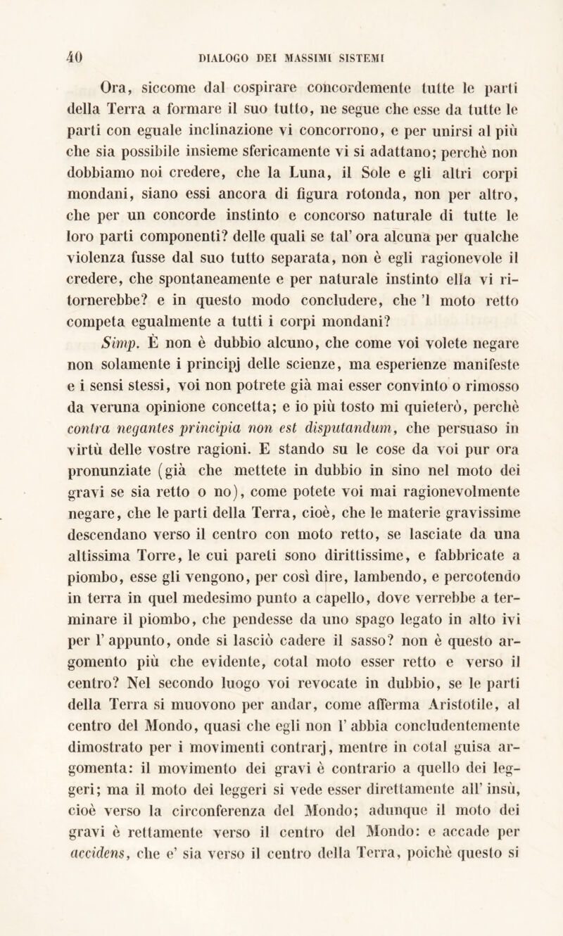 Ora, siccome dal cospirare concordemente tutte le parti della Terra a formare il suo tutto, ne segue che esse da tutte le parti con eguale inclinazione vi concorrono, e per unirsi al più che sia possibile insieme sfericamente vi si adattano; perchè non dobbiamo noi credere, che la Luna, il Sole e gli altri corpi mondani, siano essi ancora di figura rotonda, non per altro, che per un concorde instinto e concorso naturale di tutte le loro parti componenti? delle quali se tal’ ora alcuna per qualche violenza fusse dal suo tutto separata, non è egli ragionevole il credere, che spontaneamente e per naturale instinto ella vi ri- tornerebbe? e in questo modo concludere, che ’l moto retto competa egualmente a tutti i corpi mondani? Simp. È non è dubbio alcuno, che come voi volete negare non solamente i principj delle scienze, ma esperienze manifeste e i sensi stessi, voi non potrete già mai esser convinto o rimosso da veruna opinione concetta; e io più tosto mi quieterò, perchè contra negantes principia non est disputandum, che persuaso in virtù delle vostre ragioni. E stando su le cose da voi pur ora pronunziate (già che mettete in dubbio in sino nel moto dei gravi se sia retto o no), come potete voi mai ragionevolmente negare, che le parti della Terra, cioè, che le materie gravissime descendano verso il centro con moto retto, se lasciate da una altissima Torre, le cui pareti sono dirittissime, e fabbricate a piombo, esse gli vengono, per così dire, lambendo, e percotendo in terra in quel medesimo punto a capello, dove verrebbe a ter- minare il piombo, che pendesse da uno spago legato in alto ivi per l’appunto, onde si lasciò cadere il sasso? non è questo ar- gomento più che evidente, cotal moto esser retto e verso il centro? Nel secondo luogo voi revocate in dubbio, se le parti della Terra si muovono per andar, come afferma Aristotile, al centro del Mondo, quasi che egli non 1’ abbia concludentemente dimostrato per i movimenti contrarj, mentre in cotal guisa ar- gomenta: il movimento dei gravi è contrario a quello dei leg- geri; ma il moto dei leggeri si vede esser direttamente all’ insù, cioè verso la circonferenza del Mondo; adunque il moto dei gravi è rettamente verso il centro del Mondo: e accade per accidens, che e’ sia verso il centro della Terra, poiché questo si