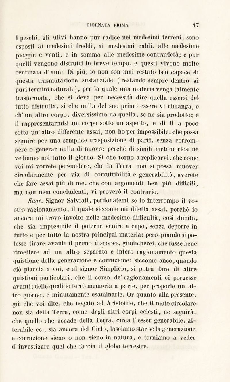 I peschi, gli ulivi hanno pur radice nei medesimi terreni, sono esposti ai medesimi freddi, ai medesimi caldi, alle medesime pioggie e venti, e in somma alle medesime contrarietà; e pur quelli vengono distrutti in breve tempo, e questi vivono molte centinaia d’anni. Di più, io non son mai restato ben capace di questa trasmutazione sustanziale ( restando sempre dentro ai puri termini naturali ), per la quale una materia venga talmente trasformata, che si deva per necessità dire quella essersi del tutto distrutta, sì che nulla del suo primo essere vi rimanga, e eh’un altro corpo, diversissimo da quella, se ne sia prodotto; e il rappresentarmisi un corpo sotto un aspetto, e di lì a poco sotto un’altro differente assai, non ho per impossibile, che possa seguire per una semplice trasposizione di parti, senza corrom- pere o generar nulla di nuovo: perchè di simili metamorfosi ne vediamo noi tutto il giorno. Sì che torno a replicarvi, che come voi mi vorrete persuadere, che la Terra non si possa muover circolarmente per via di corruttibilità e generabilità, averete che fare assai più di me, che con argomenti ben più difficili, ma non men concludenti, vi proverò il contrario. Sagr. Signor Salviati, perdonatemi se io interrompo il vo-* stro ragionamento, il quale siccome mi diletta assai, perchè io ancora mi trovo involto nelle medesime difficultà, così dubito, che sia impossibile il poterne venire a capo, senza deporre in tutto e per tutto la nostra principal materia: però quando si po- tesse tirare avanti il primo discorso, giudicherei, che fussebene rimettere ad un altro separato e intero ragionamento questa quistione della generazione e corruzione; siccome anco,quando ciò piaccia a voi, e al signor Simplicio, si potrà fare di altre quistioni particolari, che il corso de’ragionamenti ci porgesse avanti; delle quali io terrò memoria a parte, per proporle un al- tro giorno, e minutamente esaminarle. Or quanto alla presente, già che voi dite, che negato ad Aristotile, che il moto circolare non sia della Terra, come degli altri corpi celesti,, ne seguirà, che quello che accade della Teiera, circa Tesser generabile, al- terabile ec., sia ancora del Cielo, lasciamo star se la generazione e corruzione sieno o non sieno in natura, e torniamo a veder d’investigare quel che faccia il globo terrestre.