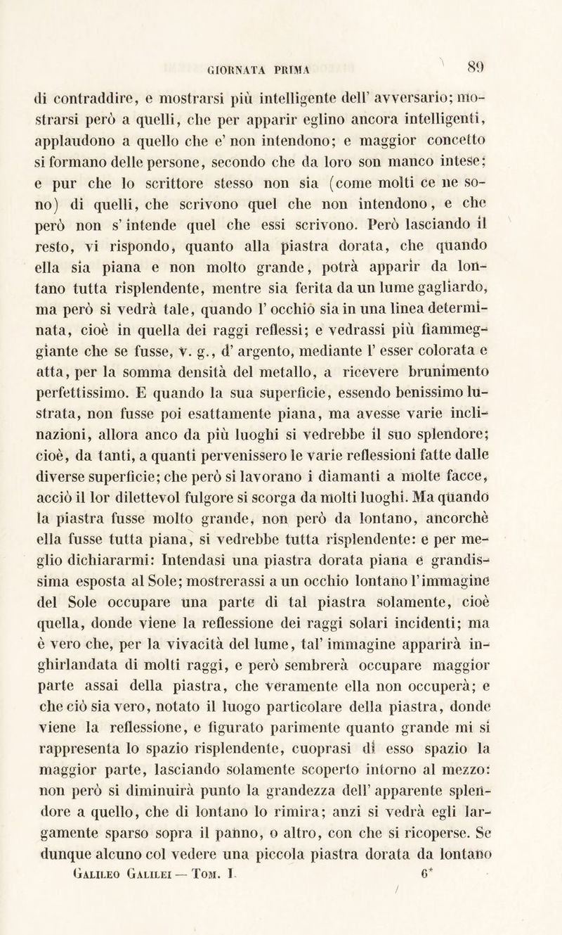 A di contraddire, e mostrarsi più intelligente dell1 avversario; mo- strarsi però a quelli, che per apparir eglino ancora intelligenti, applaudono a quello che e’non intendono; e maggior concetto si formano delle persone, secondo che da loro son manco intese ; e pur che lo scrittore stesso non sia (come molti ce ne so- no) di quelli, che scrivono quel che non intendono, e che però non s’intende quel che essi scrivono. Però lasciando il resto, vi rispondo, quanto alla piastra dorata, che quando ella sia piana e non molto grande, potrà apparir da lon- tano tutta risplendente, mentre sia ferita da un lume gagliardo, ma però si vedrà tale, quando rocchio sia in una linea determi- nata, cioè in quella dei raggi reflessi; e vedrassi più fiammeg- giante che se fusse, v. g., d’ argento, mediante 1’ esser colorata e atta, per la somma densità del metallo, a ricevere brunimento perfettissimo. E quando la sua superfìcie, essendo benissimo lu- strata, non fusse poi esattamente piana, ma avesse varie incli- nazioni, allora anco da più luoghi si vedrebbe il suo splendore; cioè, da tanti, a quanti pervenissero le varie reflessioni fatte dalle diverse superficie; che però si lavorano i diamanti a molte facce, acciò il lor dilettevol fulgore si scorga da molti luoghi. Ma quando la piastra fusse molto grande, non però da lontano, ancorché ella fusse tutta piana, si vedrebbe tutta risplendente: e per me- glio dichiararmi: Intendasi una piastra dorata piana e grandis- sima esposta al Sole; mostrerassi a un occhio lontano Vimmagine del Sole occupare una parte di tal piastra solamente, cioè quella, donde viene la reflessione dei raggi solari incidenti; ma è vero che, per la vivacità del lume, tal’ immagine apparirà in- ghirlandata di molti raggi, e però sembrerà occupare maggior parte assai della piastra, che veramente ella non occuperà; e che ciò sia vero, notato il luogo particolare della piastra, donde viene la reflessione, e figurato parimente quanto grande mi si rappresenta lo spazio risplendente, cuoprasi di esso spazio la maggior parte, lasciando solamente scoperto intorno al mezzo: non però si diminuirà punto la grandezza dell’ apparente splen- dore a quello, che di lontano lo rimira; anzi si vedrà egli lar- gamente sparso sopra il patino, o altro, con che si ricoperse. Se dunque alcuno col vedere una piccola piastra dorata da lontano Galileo Galilei — Tom. I 6* /