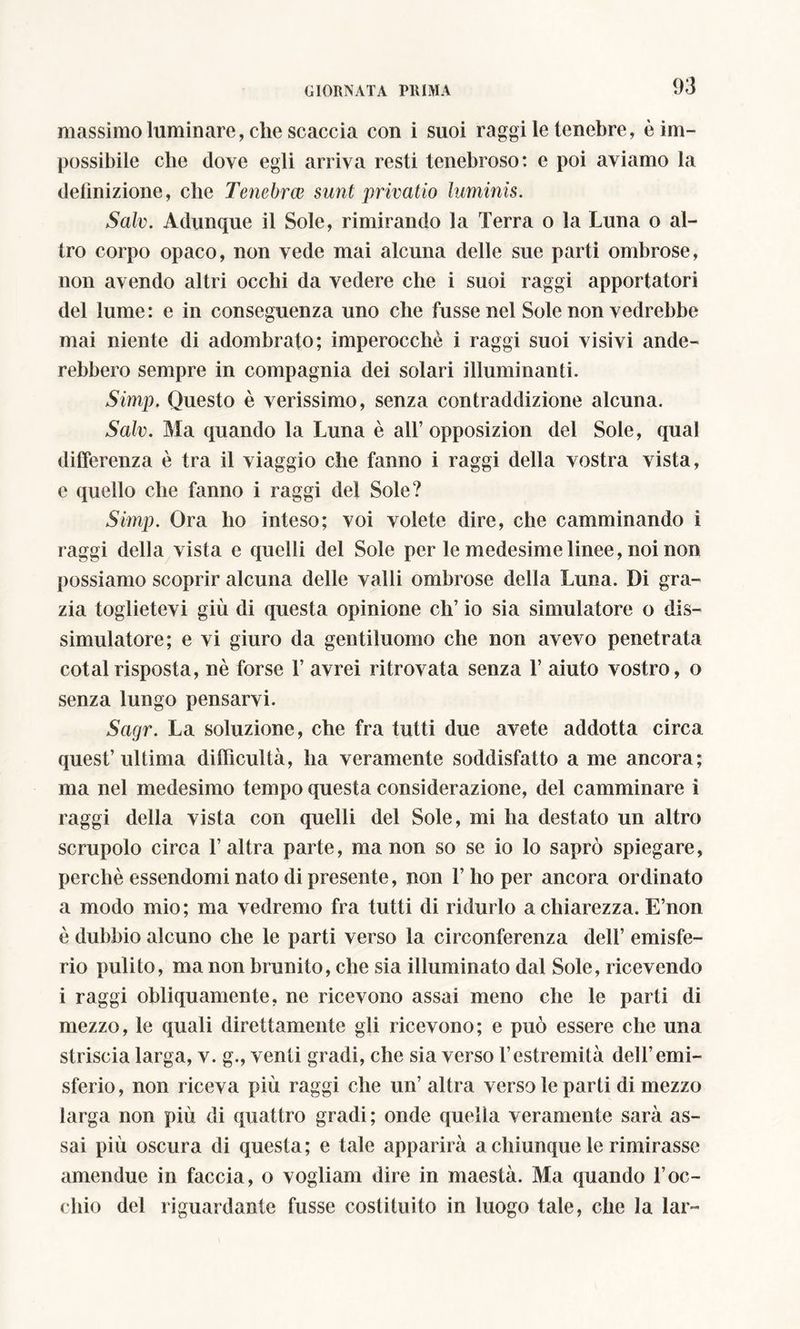 massimo luminare, che scaccia con i suoi raggi le tenebre, è im- possibile che dove egli arriva resti tenebroso: e poi aviamo la definizione, che Tenebrai sunt privatio laminis. Sale. Adunque il Sole, rimirando la Terra o la Luna o al- tro corpo opaco, non vede mai alcuna delle sue parti ombrose, non avendo altri occhi da vedere che i suoi raggi apportatori del lume : e in conseguenza uno che fusse nel Sole non vedrebbe mai niente di adombrato; imperocché i raggi suoi visivi aite- rebbero sempre in compagnia dei solari illuminanti. Simp. Questo è verissimo, senza contraddizione alcuna. Salv. Ma quando la Luna è all’ opposizion del Sole, qual differenza è tra il viaggio che fanno i raggi della vostra vista, c quello che fanno i raggi del Sole? Simp. Ora ho inteso; voi volete dire, che camminando ì raggi della vista e quelli del Sole per le medesime linee, noi non possiamo scoprir alcuna delle valli ombrose della Luna. Di gra- zia toglietevi giù di questa opinione eh’ io sia simulatore o dis- simulatore; e vi giuro da gentiluomo che non avevo penetrata cotal risposta, nè forse 1’ avrei ritrovata senza 1’ aiuto vostro, o senza lungo pensarvi. Sagr. La soluzione, che fra tutti due avete addotta circa quest’ultima difficultà, ha veramente soddisfatto a me ancora; ma nel medesimo tempo questa considerazione, del camminare i raggi della vista con quelli del Sole, mi ha destato un altro scrupolo circa l’altra parte, manon so se io lo saprò spiegare, perchè essendomi nato di presente, non 1’ ho per ancora ordinato a modo mio; ma vedremo fra tutti di ridurlo a chiarezza. E’non è dubbio alcuno che le parti verso la circonferenza dell’ emisfe- rio pulito, ma non brunito, che sia illuminato dal Sole, ricevendo i raggi obliquamente, ne ricevono assai meno che le parti di mezzo, le quali direttamente gli ricevono; e può essere che una striscia larga, v. g., venti gradi, che sia verso l’estremità dell’emi- sferio, non riceva più raggi che un’ altra verso le parti di mezzo larga non più di quattro gradi; onde quella veramente sarà as- sai più oscura di questa; e tale apparirà a chiunque le rimirasse amendue in faccia, o vogliam dire in maestà. Ma quando l’oc- chio del riguardante fusse costituito in luogo tale, che la lar-