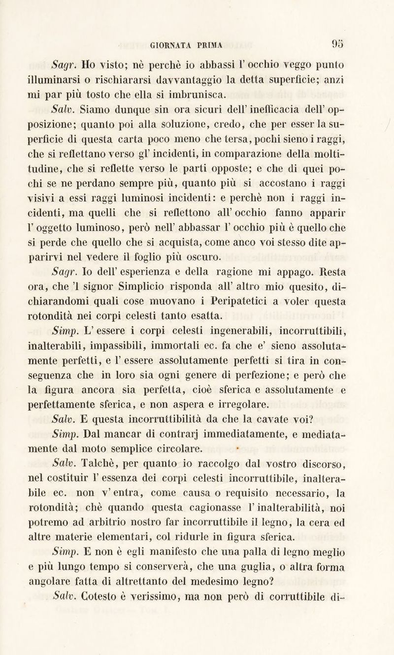 Sagr. Ho visto; nò perchè io abbassi 1’ occhio veggo punto illuminarsi o rischiararsi davvantaggio la detta superficie; anzi mi par più tosto che ella si imbrunisca. Salv. Siamo dunque sin ora sicuri dell’ inefficacia dell’ op- posizione; quanto poi alla soluzione, credo, che per esser la su- perfìcie di questa carta poco meno che tersa, pochi sieno i raggi, che si reflettano verso gl’ incidenti, in comparazione della molti- tudine, che si reflette verso le parti opposte; e che di quei po- chi se ne perdano sempre più, quanto più si accostano i raggi visivi a essi raggi luminosi incidenti : e perchè non i raggi in- cidenti, ma quelli che si reflettono all’occhio fanno apparir F oggetto luminoso, però nell’ abbassar 1’ occhio più è quello che si perde che quello che si acquista, come anco voi stesso dite ap- parirvi nel vedere il foglio più oscuro. Sagr. Io dell’ esperienza e della ragione mi appago. Resta ora, che ’l signor Simplicio risponda all’ altro mio quesito, di- chiarandomi quali cose muovano i Peripatetici a voler questa rotondità nei corpi celesti tanto esatta. Simp. L’essere i corpi celesti ingenerabili, incorruttibili, inalterabili, impassibili, immortali ec. fa che e’ sieno assoluta- mente perfetti, e 1’ essere assolutamente perfetti si tira in con- seguenza che in loro sia ogni genere di perfezione; e però che la figura ancora sia perfetta, cioè sferica e assolutamente e perfettamente sferica, e non aspera e irregolare. Salv. E questa incorruttibilità da che la cavate voi? Simp. Dal mancar di contrari immediatamente, e mediata- mente dal moto semplice circolare. Salv. Talché, per quanto io raccolgo dal vostro discorso, nel costituir 1’ essenza dei corpi celesti incorruttibile, inaltera- bile ec. non v’entra, come causa o requisito necessario, la rotondità; chè quando questa cagionasse l’inalterabilità, noi potremo ad arbitrio nostro far incorruttibile il legno, la cera ed altre materie elementari, col ridurle in figura sferica. Simp. E non è egli manifesto che una palla di legno meglio e più lungo tempo si conserverà, che una guglia, o altra forma angolare fatta di altrettanto del medesimo legno? Salv. Cotesto è verissimo, ma non però di corruttibile di-