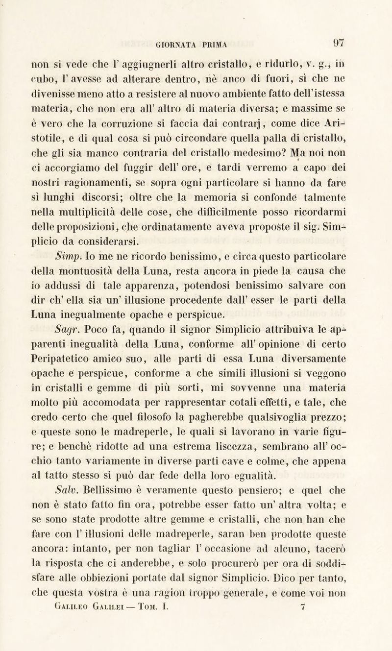 non si vede che 1’ aggiugnerli altro cristallo, e ridurlo, v. go in cubo, T avesse ad alterare dentro, nò anco di fuori, sì che ne divenisse meno atto a resistere al nuovo ambiente fatto deH’istessa materia, che non era all’ altro di materia diversa; e massime se è vero che la corruzione si faccia dai contrarj, come dice Ari- stotile, e di qual cosa si può circondare quella palla di cristallo, che gli sia manco contraria del cristallo medesimo? Ma noi non ci accorgiamo del fuggir dell’ore, e tardi verremo a capo dei nostri ragionamenti, se sopra ogni particolare si hanno da fare sì lunghi discorsi; oltre che la memoria si confonde talmente nella multiplicità delle cose, che difficilmente posso ricordarmi delle proposizioni, che ordinatamente aveva proposte il sig< Sim- plicio da considerarsi. Simpi Io me ne ricordo benissimo, e circa questo particolare della montuosità della Luna, resta ancora in piede la causa che io addussi di tale apparenza, potendosi benissimo salvare con dir eh’ ella sia un’ illusione procedente dall’ esser le parti della Luna inegualmente opache e perspicue. Sagr. Poco fa, quando il signor Simplicio attribuiva le ap-^- parenti inegualità della Luna, conforme all’opinione di certo Peripatetico amieo suo, alle parti di essa Luna diversamente opache e perspicue, conforme a che simili illusioni si veggono in cristalli e gemme di più sorti, mi sovvenne una materia molto più accomodata per rappresentar cotalì effetti, e tale, che credo certo che quel filosofo la pagherebbe qualsivoglia prezzo; e queste sono le madreperle, le quali si lavorano in varie figu- re; e benché ridotte ad una estrema liscezza, sembrano all’oc- chio tanto variamente in diverse parti cave e colme, che appena al tatto stesso si può dar fede della loro egualità. Salv. Bellissimo è veramente questo pensiero; e quel che non è stato fatto fin ora, potrebbe esser fatto un’ altra volta; e se sono state prodotte altre gemme e cristalli, che non han che fare con l’illusioni delle madreperle, saran ben prodotte queste ancora: intanto, per non tagliar 1’ occasione ad alcuno, tacerò la risposta che ci anderebbe, e solo procurerò per ora di soddi- sfare alle obbiezioni portate dal signor Simplicio. Dico per tanto, che questa vostra è una ragion troppo generale, e come voi non Galileo Galilei — Tom. I. 7