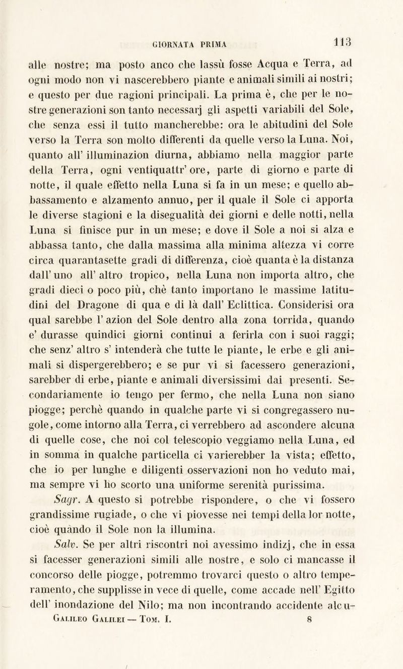 alle nostre; ma posto anco che lassù fosse Acqua e Terra, ad ogni modo non vi nascerebbero piante e animali simili ai nostri; e questo per due ragioni principali. La prima è, clic per le no- stre generazioni son tanto necessarj gli aspetti variabili del Sole, che senza essi il tutto mancherebbe: ora le abitudini del Sole verso la Terra son molto differenti da quelle verso la Luna. Noi, quanto all’ illuminazion diurna, abbiamo nella maggior parte della Terra, ogni ventiquattr’ore, parte di giorno e parte di notte, il quale effetto nella Luna si fa in un mese; e quello ab- bassamento e alzamento annuo, per il quale il Sole ci apporta le diverse stagioni e la disegualità dei giorni e delle notti, nella Luna si finisce pur in un mese; e dove il Sole a noi si alza e abbassa tanto, che dalla massima alla minima altezza vi corre circa quarantasette gradi di differenza, cioè quanta è la distanza dall’uno all’ altro tropico, nella Luna non importa altro, che gradi dieci o poco più, chè tanto importano le massime latitu- dini del Dragone di qua e di là dall’ Eclittica. Considerisi ora qual sarebbe 1’azion del Sole dentro alla zona torrida, quando e’ durasse quindici giorni continui a ferirla con i suoi raggi; che senz’ altro s’intenderà che tutte le piante, le erbe e gli ani- mali si dispergerebbero; e se pur vi si facessero generazioni, sarebber di erbe, piante e animali diversissimi dai presenti. Se- condariamente io tengo per fermo, che nella Luna non siano piogge ; perchè quando in qualche parte vi si congregassero nu- gole, come intorno alla Terra, ci verrebbero ad ascondere alcuna di quelle cose, che noi col telescopio veggiamo nella Luna, ed in somma in qualche particella ci varierebber la vista; effetto, che io per lunghe e diligenti osservazioni non ho veduto mai, ma sempre vi lio scorto una uniforme serenità purissima. Sagr. A questo si potrebbe rispondere, o che vi fossero grandissime rugiade, o che vi piovesse nei tempi dellalor notte, cioè quando il Sole non la illumina. Salv. Se per altri riscontri noi avessimo indizj, che in essa si facesser generazioni simili alle nostre, e solo ci mancasse il concorso delle piogge, potremmo trovarci questo o altro tempe- ramento, che supplisse in vece di quelle, come accade nell’ Egitto dell’ inondazione del Nilo; ma non incontrando accidente aleu~ Galileo Galilei — Tom. I. 8