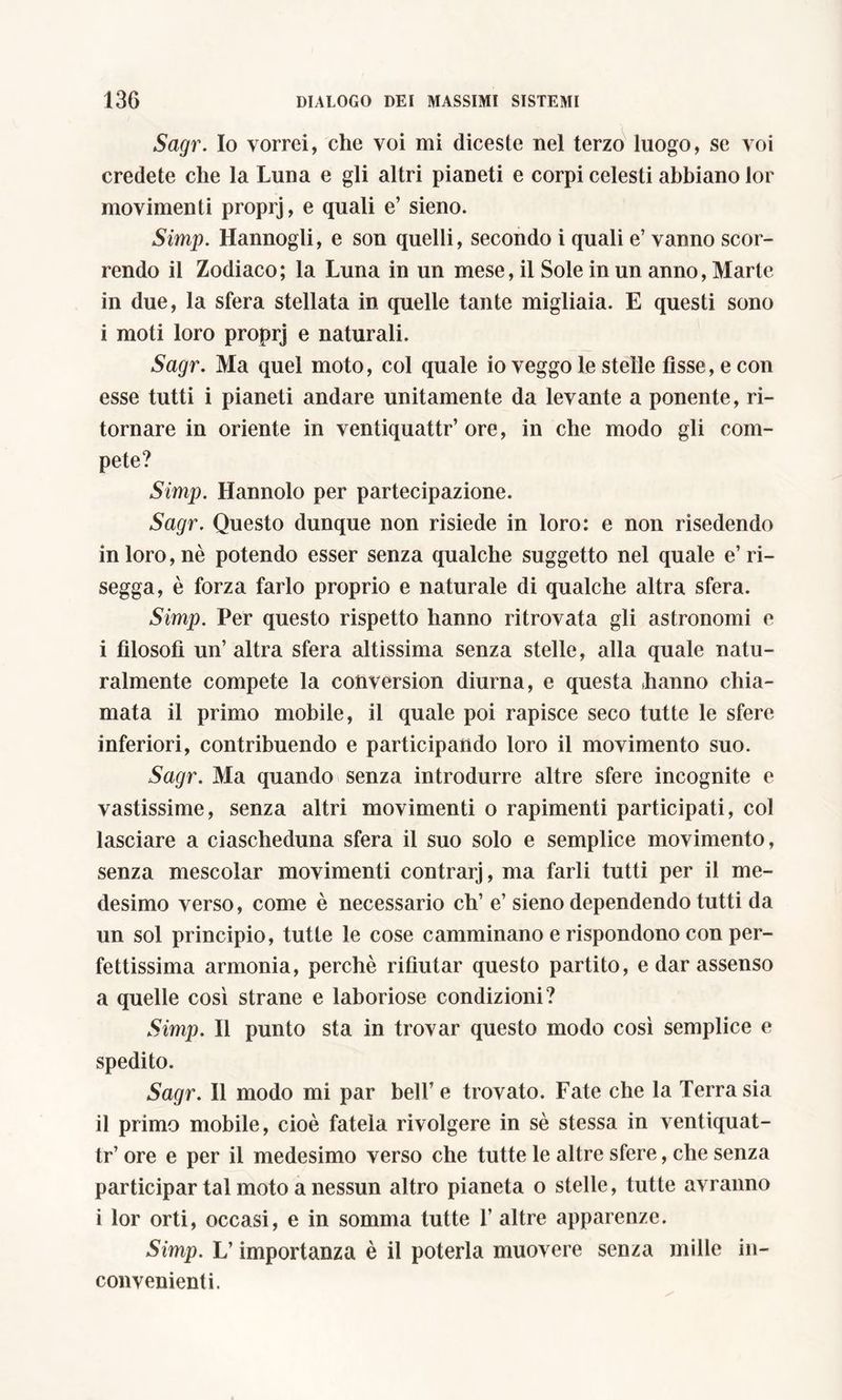 Sagr. Io vorrei, che voi mi diceste nel terzo luogo, se voi credete che la Luna e gli altri pianeti e corpi celesti abbiano lor movimenti proprj, e quali e’ sieno. Simp. Hannogli, e son quelli, secondo i quali e’ vanno scor- rendo il Zodiaco; la Luna in un mese, il Sole in un anno, Marte in due, la sfera stellata in quelle tante migliaia. E questi sono i moti loro proprj e naturali. Sagr. Ma quel moto, col quale io veggo le stelle fìsse, e con esse tutti i pianeti andare unitamente da levante a ponente, ri- tornare in oriente in ventiquattr’ore, in che modo gli com- pete? Simp. Hannolo per partecipazione. Sagr. Questo dunque non risiede in loro: e non risedendo in loro, nè potendo esser senza qualche suggetto nel quale e’ ri- segga, è forza farlo proprio e naturale di qualche altra sfera. Simp. Per questo rispetto hanno ritrovata gli astronomi e i filosofi un’ altra sfera altissima senza stelle, alla quale natu- ralmente compete la conversion diurna, e questa hanno chia- mata il primo mobile, il quale poi rapisce seco tutte le sfere inferiori, contribuendo e participando loro il movimento suo. Sagr. Ma quando senza introdurre altre sfere incognite e vastissime, senza altri movimenti o rapimenti participati, col lasciare a ciascheduna sfera il suo solo e semplice movimento, senza mescolar movimenti contrarj, ma farli tutti per il me- desimo verso, come è necessario eh1 e’ sieno dependendo tutti da un sol principio, tutte le cose camminano e rispondono con per- fettissima armonia, perchè rifiutar questo partito, e dar assenso a quelle così strane e laboriose condizioni? Simp. Il punto sta in trovar questo modo così semplice e spedito. Sagr. Il modo mi par bell’e trovato. Fate che la Terra sia il primo mobile, cioè fatela rivolgere in sè stessa in ventiquat- tr’ ore e per il medesimo verso che tutte le altre sfere, che senza participar tal moto a nessun altro pianeta o stelle, tutte avranno i lor orti, occasi, e in somma tutte 1’ altre apparenze. Simp. L’importanza è il poterla muovere senza mille in- convenienti.