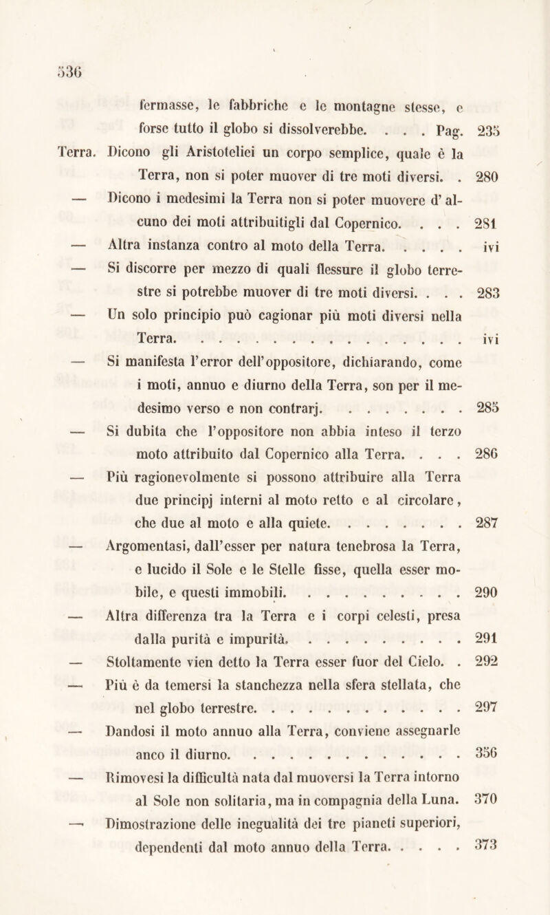 >30 fermasse, le fabbriche e le montagne stesse, e forse tutto il globo si dissolverebbe. . . . Pag. 235 Terra. Dicono gli Aristoteliei un corpo semplice, quale è la Terra, non si poter muover di tre moti diversi. . 280 — Dicono i medesimi la Terra non si poter muovere d’al- cuno dei moti attribuitigli dal Copernico. . . . 281 — Altra instanza contro al moto della Terra ivi — Si discorre per mezzo di quali flessure il globo terre- stre si potrebbe muover di tre moti diversi. . . . 283 — Un solo principio può cagionar più moti diversi nella Terra ivi — Si manifesta Terror dell’oppositore, dichiarando, come i moti, annuo e diurno della Terra, son per il me- desimo verso e non contrarj 285 — Si dubita che l’oppositore non abbia inteso il terzo moto attribuito dal Copernico alla Terra. . . . 28G — Più ragionevolmente si possono attribuire alla Terra due principj interni al moto retto e al circolare, che due al moto e alla quiete 287 — Argomentasi, dall’esser per natura tenebrosa la Terra, e lucido il Sole e le Stelle fisse, quella esser mo- bile, e questi immobili 290 — Altra differenza tra la Terra e i corpi celesti, presa dalla purità e impurità. 291 — Stoltamente vien detto la Terra esser fuor del Cielo. . 292 — Più è da temersi la stanchezza nella sfera stellata, che nel globo terrestre 297 — Dandosi il moto annuo alla Terra, conviene assegnarle anco il diurno 356 — Rimovesi la diffìcultà nata dal muoversi la Terra intorno al Sole non solitaria, ma in compagnia della Luna. 370 — Dimostrazione delle inegualità dei tre pianeti superiori, dependenti dal moto annuo della Terra 373