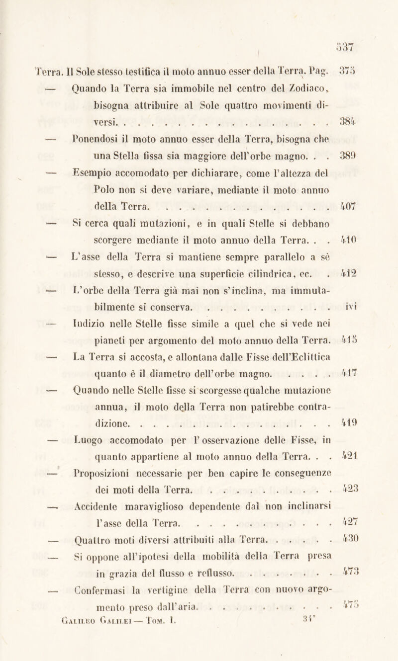 Terra. Il Sole slesso testifica il molo annuo esser della Terra. Pag. 375 -— Quando la Terra sia immobile nel centro del Zodiaco, bisogna attribuire al Sole quattro movimenti di- versi. . 385 — Ponendosi il moto annuo esser della Terra, bisogna che una Stella fissa sia maggiore delTorbc magno. . . 389 — Esempio accomodato per dichiarare, come l’altezza del Polo non si deve variare, mediante il moto annuo della Terra. 407 — Si cerca quali mutazioni, e in quali Stelle si debbano scorgere mediante il moto annuo della Terra. . . 410 — L’asse della Terra si mantiene sempre parallelo a sè stesso, e descrive una superficie cilindrica, ec. . 415 — L’orbe della Terra già mai non s’inclina, ma immuta- bilmente si conserva ivi Indizio nelle Stelle fisse simile a quel che si vede nei pianeti per argomento del moto annuo della Terra. 415 -— La Terra si accosta, e allontana dalle Fisse dell’Eclittica quanto è il diametro dell’orbe magno 417 — Quando nelle Stelle fìsse si scorgesse qualche mutazione annua, il moto della Terra non patirebbe contra- dizione 419 Luogo accomodato per l’osservazione delle Fisse, in quanto appartiene al moto annuo della Terra. . . 421 — Proposizioni necessarie per ben capire le conseguenze dei moti della Terra 423 —. Accidente maraviglioso dependente dal non inclinarsi l’asse della Terra 427 — Quattro moti diversi attribuiti alla Terra 430 — Si oppone all’ipotesi della mobilità della Terra presa in grazia del flusso e reflusso — Confermasi la vertigine della Terra con nuovo argo- mento preso dall’aria Galileo Galilei — Tom. I. 3F